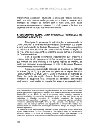 Revista Extensão Rural, DEAER – CCR – UFSM, Santa Maria, v.21, n.3, jul./set. 2014.
160
implementos acabavam causando a alteração destes sistemas,
tendo em vista que as mudanças são perceptíveis e denotam uma
alteração da relação do homem com o meio, pois, com novas
técnicas e equipamentos modernos, o produtor passa a diminuir sua
dependência em relação aos recursos naturais.
4. COMUNIDADE RURAL LINHA CRICIUMAL: HIBRIDAÇÃO DE
IDEÓTIPOS AGRÍCOLAS
Resultado do processo de colonização, a comunidade de
Linha Criciumal
5
é uma das muitas da região que tiveram sua origem
a partir da fundação da Colônia Thereza em 1847, sob os auspícios
do médico e naturalista francês João Maurício Faivre, na região do
rio Ivaí, onde no século XXI se encontra, dentre outros, o município
de Cândido de Abreu.
Com o grande contingente populacional que chegava à
colônia, esta já não possuía condições de abrigar mais imigrantes
que vinham do leste europeu e de outras regiões do Paraná, de
modo que passaram a se estabelecer no entorno da colônia Thereza,
formando novas comunidades.
A presente comunidade pertence ao município de Cândido
de Abreu (figura 2), que por sua vez pertence à região Território
Paraná Centro (IPARDES, 2007). Como o município de Cândido de
Abreu fez parte da região Paraná Tradicional seu histórico de
formação e ocupação está vinculado às atividades econômicas
tradicionais, relacionadas na maioria das vezes a empreendimentos
há a transformação de ecossistemas e agroecossistemas em monoculturas, provocando
uma erosão genética, acentuando a extinção tanto de espécies animais quanto vegetais
(FAGUNDES et al., 2010). O que é corroborado pelos impactos causados a
agrobiodiversidade e conhecimentos tradicionais, tendo em vista que “deixam de ser
produzidas e utilizadas sementes de variedades adaptadas às condições
socioambientais específicas e passam a serem produzidas apenas variedades
comerciais” (COELHO-DE-SOUZA, 2010, p. 78). Contudo, vale destacar que tal
processo não se restringe somente aos equipamentos e implementos usados, mas
também revela um processo de modificação ocorrido no âmago das relações sociais
inerentes a produção.
5
A origem do nome da comunidade deve-se a grande quantidade de uma espécie de
taquara denominada de Criciúma (Chusquea sp.) que havia na época em que vieram os
primeiros colonos e a forma de ocupação espacial destes, que passaram a se
estabelecer ao longo de uma estrada principal formando uma linha de ocupação.
 