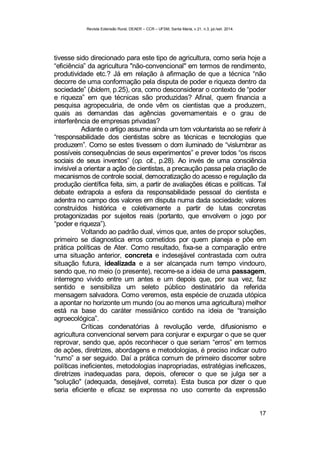 Revista Extensão Rural, DEAER – CCR – UFSM, Santa Maria, v.21, n.3, jul./set. 2014.
17
tivesse sido direcionado para este tipo de agricultura, como seria hoje a
“eficiência” da agricultura "não-convencional" em termos de rendimento,
produtividade etc.? Já em relação à afirmação de que a técnica “não
decorre de uma conformação pela disputa de poder e riqueza dentro da
sociedade” (ibidem, p.25), ora, como desconsiderar o contexto de “poder
e riqueza” em que técnicas são produzidas? Afinal, quem financia a
pesquisa agropecuária, de onde vêm os cientistas que a produzem,
quais as demandas das agências governamentais e o grau de
interferência de empresas privadas?
Adiante o artigo assume ainda um tom voluntarista ao se referir à
“responsabilidade dos cientistas sobre as técnicas e tecnologias que
produzem”. Como se estes tivessem o dom iluminado de “vislumbrar as
possíveis consequências de seus experimentos” e prever todos “os riscos
sociais de seus inventos” (op. cit., p.28). Ao invés de uma consciência
invisível a orientar a ação de cientistas, a precaução passa pela criação de
mecanismos de controle social, democratização do acesso e regulação da
produção científica feita, sim, a partir de avaliações éticas e políticas. Tal
debate extrapola a esfera da responsabilidade pessoal do cientista e
adentra no campo dos valores em disputa numa dada sociedade; valores
construídos histórica e coletivamente a partir de lutas concretas
protagonizadas por sujeitos reais (portanto, que envolvem o jogo por
“poder e riqueza”).
Voltando ao padrão dual, vimos que, antes de propor soluções,
primeiro se diagnostica erros cometidos por quem planeja e põe em
prática políticas de Ater. Como resultado, fixa-se a comparação entre
uma situação anterior, concreta e indesejável contrastada com outra
situação futura, idealizada e a ser alcançada num tempo vindouro,
sendo que, no meio (o presente), recorre-se a ideia de uma passagem,
interregno vivido entre um antes e um depois que, por sua vez, faz
sentido e sensibiliza um seleto público destinatário da referida
mensagem salvadora. Como veremos, esta espécie de cruzada utópica
a apontar no horizonte um mundo (ou ao menos uma agricultura) melhor
está na base do caráter messiânico contido na ideia de “transição
agroecológica”.
Críticas condenatórias à revolução verde, difusionismo e
agricultura convencional servem para conjurar e expurgar o que se quer
reprovar, sendo que, após reconhecer o que seriam “erros” em termos
de ações, diretrizes, abordagens e metodologias, é preciso indicar outro
“rumo” a ser seguido. Daí a prática comum de primeiro discorrer sobre
políticas ineficientes, metodologias inapropriadas, estratégias ineficazes,
diretrizes inadequadas para, depois, oferecer o que se julga ser a
"solução" (adequada, desejável, correta). Esta busca por dizer o que
seria eficiente e eficaz se expressa no uso corrente da expressão
 