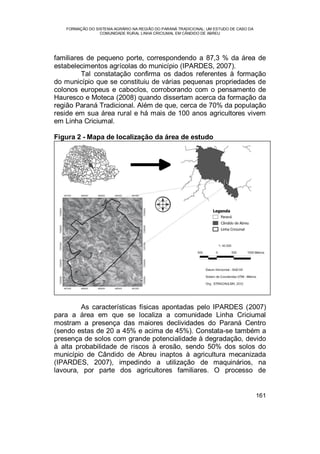 FORMAÇÃO DO SISTEMA AGRÁRIO NA REGIÃO DO PARANÁ TRADICIONAL: UM ESTUDO DE CASO DA
COMUNIDADE RURAL LINHA CRICIUMAL EM CÂNDIDO DE ABREU
161
familiares de pequeno porte, correspondendo a 87,3 % da área de
estabelecimentos agrícolas do município (IPARDES, 2007).
Tal constatação confirma os dados referentes à formação
do município que se constituiu de várias pequenas propriedades de
colonos europeus e caboclos, corroborando com o pensamento de
Hauresco e Moteca (2008) quando dissertam acerca da formação da
região Paraná Tradicional. Além de que, cerca de 70% da população
reside em sua área rural e há mais de 100 anos agricultores vivem
em Linha Criciumal.
Figura 2 - Mapa de localização da área de estudo
As características físicas apontadas pelo IPARDES (2007)
para a área em que se localiza a comunidade Linha Criciumal
mostram a presença das maiores declividades do Paraná Centro
(sendo estas de 20 a 45% e acima de 45%). Constata-se também a
presença de solos com grande potencialidade à degradação, devido
à alta probabilidade de riscos à erosão, sendo 50% dos solos do
município de Cândido de Abreu inaptos à agricultura mecanizada
(IPARDES, 2007), impedindo a utilização de maquinários, na
lavoura, por parte dos agricultores familiares. O processo de
 