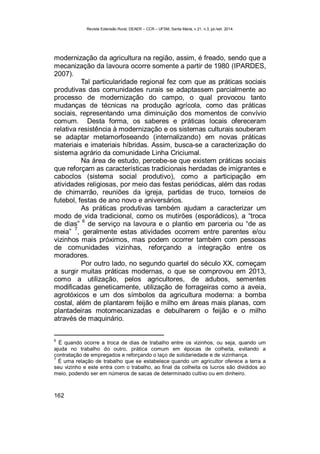 Revista Extensão Rural, DEAER – CCR – UFSM, Santa Maria, v.21, n.3, jul./set. 2014.
162
modernização da agricultura na região, assim, é freado, sendo que a
mecanização da lavoura ocorre somente a partir de 1980 (IPARDES,
2007).
Tal particularidade regional fez com que as práticas sociais
produtivas das comunidades rurais se adaptassem parcialmente ao
processo de modernização do campo, o qual provocou tanto
mudanças de técnicas na produção agrícola, como das práticas
sociais, representando uma diminuição dos momentos de convívio
comum. Desta forma, os saberes e práticas locais ofereceram
relativa resistência à modernização e os sistemas culturais souberam
se adaptar metamorfoseando (internalizando) em novas práticas
materiais e imateriais híbridas. Assim, busca-se a caracterização do
sistema agrário da comunidade Linha Criciumal.
Na área de estudo, percebe-se que existem práticas sociais
que reforçam as características tradicionais herdadas de imigrantes e
caboclos (sistema social produtivo), como a participação em
atividades religiosas, por meio das festas periódicas, além das rodas
de chimarrão, reuniões da igreja, partidas de truco, torneios de
futebol, festas de ano novo e aniversários.
As práticas produtivas também ajudam a caracterizar um
modo de vida tradicional, como os mutirões (esporádicos), a “troca
de dias”
6
de serviço na lavoura e o plantio em parceria ou “de as
meia”
7
, geralmente estas atividades ocorrem entre parentes e/ou
vizinhos mais próximos, mas podem ocorrer também com pessoas
de comunidades vizinhas, reforçando a integração entre os
moradores.
Por outro lado, no segundo quartel do século XX, começam
a surgir muitas práticas modernas, o que se comprovou em 2013,
como a utilização, pelos agricultores, de adubos, sementes
modificadas geneticamente, utilização de forrageiras como a aveia,
agrotóxicos e um dos símbolos da agricultura moderna: a bomba
costal, além de plantarem feijão e milho em áreas mais planas, com
plantadeiras motomecanizadas e debulharem o feijão e o milho
através de maquinário.
6
É quando ocorre a troca de dias de trabalho entre os vizinhos, ou seja, quando um
ajuda no trabalho do outro, prática comum em épocas de colheita, evitando a
contratação de empregados e reforçando o laço de solidariedade e de vizinhança.
7
É uma relação de trabalho que se estabelece quando um agricultor oferece a terra a
seu vizinho e este entra com o trabalho, ao final da colheita os lucros são divididos ao
meio, podendo ser em números de sacas de determinado cultivo ou em dinheiro.
 