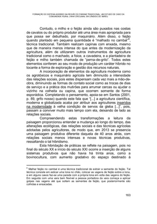 FORMAÇÃO DO SISTEMA AGRÁRIO NA REGIÃO DO PARANÁ TRADICIONAL: UM ESTUDO DE CASO DA
COMUNIDADE RURAL LINHA CRICIUMAL EM CÂNDIDO DE ABREU
163
Contudo, o milho e o feijão ainda são puxados nas costas
de cavalos ou do próprio produtor até uma área mais apropriada para
que possa ser debulhado, por maquinário. Além disso, o feijão
quando plantado em pequena quantidade é “malhado no cambal”
8
,
técnica tradicional. Também realizam capinas com enxada, mesmo
que de maneira menos intensa do que antes da modernização da
agricultura, além de utilizarem outros instrumentos de agricultura
tradicional como o machado, a foice, a cavadeira, e a plantadeira de
feijão e milho também chamada de “perna-de-grilo”. Todos estes
elementos conferem ao seu modo de produção um caráter híbrido no
tocante a forma de exploração e gestão dos recursos naturais.
A incorporação de elementos da agricultura moderna como
os agrotóxicos e maquinário agrícola tem diminuído a intensidade
das relações sociais, pois estes dispensam cada vez mais a mão-de-
obra, diminuindo as formas de contato social como as trocas de dias
de serviço e a prática dos mutirões para arrumar cercas ou ajudar o
vizinho na colheita ou capina, que ocorrem somente de forma
esporádica. Completando o pensamento, apoia-se em Santos (2001,
p. 89, grifo nosso) quando este fala que “[...] a agricultura científica,
moderna e globalizada acaba por atribuir aos agricultores inseridos
na modernidade à velha condição de servos da gleba [...]”, pois,
passam a conviver muito mais tempo com ela, deixando de lado as
relações sociais.
Compreendendo estas transformações a leitura da
paisagem proporcionou entender a mudança ao longo do tempo, das
alterações ecológicas, das relações sociais e das técnicas agrícolas
adotadas pelos agricultores, de modo que, em 2013 se presencia
uma paisagem produtiva diferente daquela de 40 anos atrás, com
relações sociais menos intensas e novas técnicas produtivas,
ressaltando o tal hibridismo.
Esta hibridação de práticas se reflete na paisagem, pois no
final do século XX e início do século XXI ocorre a inserção de alguns
sistemas produtivos que não havia há trinta anos, como a
bovinocultura, com aumento gradativo do espaço destinado à
8
Malhar feijão no cambal é uma técnica tradicional de extrair a semente do feijão. Tal
técnica consiste em esticar uma lona no chão, colocar as vagens de feijão sobre a lona,
e em alguns casos faz-se uma parede com a própria lona em volta das vagens do feijão.
Em seguida com uma vara bem flexível a pessoa portadora da vara começa a aplicar
golpes nas vagens até que soltem as sementes de feijão, que posteriormente são
colhidas e ensacadas.
 