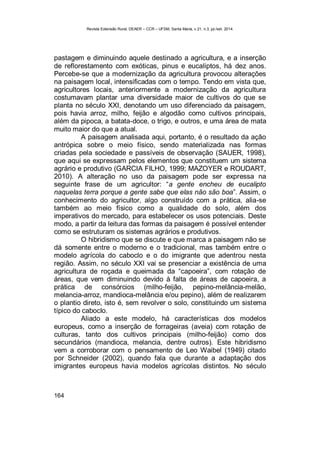 Revista Extensão Rural, DEAER – CCR – UFSM, Santa Maria, v.21, n.3, jul./set. 2014.
164
pastagem e diminuindo aquele destinado a agricultura, e a inserção
de reflorestamento com exóticas, pinus e eucaliptos, há dez anos.
Percebe-se que a modernização da agricultura provocou alterações
na paisagem local, intensificadas com o tempo. Tendo em vista que,
agricultores locais, anteriormente a modernização da agricultura
costumavam plantar uma diversidade maior de cultivos do que se
planta no século XXI, denotando um uso diferenciado da paisagem,
pois havia arroz, milho, feijão e algodão como cultivos principais,
além da pipoca, a batata-doce, o trigo, e outros, e uma área de mata
muito maior do que a atual.
A paisagem analisada aqui, portanto, é o resultado da ação
antrópica sobre o meio físico, sendo materializada nas formas
criadas pela sociedade e passíveis de observação (SAUER, 1998),
que aqui se expressam pelos elementos que constituem um sistema
agrário e produtivo (GARCIA FILHO, 1999; MAZOYER e ROUDART,
2010). A alteração no uso da paisagem pode ser expressa na
seguinte frase de um agricultor: “a gente encheu de eucalipto
naquelas terra porque a gente sabe que elas não são boa”. Assim, o
conhecimento do agricultor, algo construído com a prática, alia-se
também ao meio físico como a qualidade do solo, além dos
imperativos do mercado, para estabelecer os usos potenciais. Deste
modo, a partir da leitura das formas da paisagem é possível entender
como se estruturam os sistemas agrários e produtivos.
O hibridismo que se discute e que marca a paisagem não se
dá somente entre o moderno e o tradicional, mas também entre o
modelo agrícola do caboclo e o do imigrante que adentrou nesta
região. Assim, no século XXI vai se presenciar a existência de uma
agricultura de roçada e queimada da “capoeira”, com rotação de
áreas, que vem diminuindo devido à falta de áreas de capoeira, a
prática de consórcios (milho-feijão, pepino-melância-melão,
melancia-arroz, mandioca-melância e/ou pepino), além de realizarem
o plantio direto, isto é, sem revolver o solo, constituindo um sistema
típico do caboclo.
Aliado a este modelo, há características dos modelos
europeus, como a inserção de forrageiras (aveia) com rotação de
culturas, tanto dos cultivos principais (milho-feijão) como dos
secundários (mandioca, melancia, dentre outros). Este hibridismo
vem a corroborar com o pensamento de Leo Waibel (1949) citado
por Schneider (2002), quando fala que durante a adaptação dos
imigrantes europeus havia modelos agrícolas distintos. No século
 