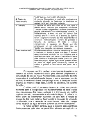 FORMAÇÃO DO SISTEMA AGRÁRIO NA REGIÃO DO PARANÁ TRADICIONAL: UM ESTUDO DE CASO DA
COMUNIDADE RURAL LINHA CRICIUMAL EM CÂNDIDO DE ABREU
167
“mato” que não morreu com o herbicida.
4. Controle
fitossanitário
O controle fitossanitário é realizado eventualmente
mediante utilização de fungicidas ou inseticidas no
período de 30 a 45 dias após o plantio.
5. Colheita A colheita se inicia em torno de 90 dias após o
plantio, sendo realizada por integrantes da família.
Também ocorre o pagamento à diaristas provindos da
própria comunidade e de comunidades vizinhas, e,
eventualmente, a troca de dias de serviço com
vizinhos. Desde o início até o término da colheita
levam-se aproximadamente 30 dias, dependendo das
condições meteorológicas, número de pessoas e
tamanho da plantação. O feijão é colhido
manualmente e agrupado em feixes que são
amontoados em um determinado local para ser
“batido” pelo tratorista, e em seguida ensacado.
6.Armazenamento O feijão passa pelo processo de secagem ao sol, que
é realizado no terreiro e sobre uma lona. O expurgo
ocorre mediante utilização de um fumigante que é
colocado nas sacas com posterior fechamento destas
para se evitar o ataque por insetos (caruncho) (para
consumo próprio alguns agricultores passam banha
de porco no feijão para conservá-lo). Depois de
tratado o produto é armazenado em paióis até a
venda.
Por sua vez, o milho também possui grande importância no
sistema de cultivo feijao-milho-aveia, pois também proporciona a
completude do ciclo do feijão. Normalmente após a colheita do milho
o que sobra é a palhada importante para o solo e logo após, no mês
de maio é semeada a aveia, que protege o solo e incorpora matéria
orgânica ao mesmo e logo após, no mês de setembro, há o plantio
de feijão.
O milho contribui, para este sistema de cultivo, num primeiro
momento com a incorporação de macronutrientes ao solo, depois
pela manutenção dos restos culturais e o incremento de matéria
orgânica ao solo, aumentando a atividade biológica. A palhada do
milho, além de incrementar nutrientes ao solo, tem a função de
protegê-lo dos raios solares, favorecendo a retenção de umidade,
contribuindo para a redução de espontâneas, além de proteger
contra as gotas de água da chuva, evitando os processos erosivos.
O milho também contribui para o sistema socioeconômico
deste processo, pois além de possibilitar alimento ao agricultor e,
 
