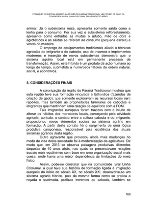 FORMAÇÃO DO SISTEMA AGRÁRIO NA REGIÃO DO PARANÁ TRADICIONAL: UM ESTUDO DE CASO DA
COMUNIDADE RURAL LINHA CRICIUMAL EM CÂNDIDO DE ABREU
169
animal. Já o subsistema mata, apresenta somente saída como a
lenha para o consumo. Por sua vez o subsistema reflorestamento,
apresenta como entradas as mudas o adubo, mão de obra e
agrotóxicos e as saídas se referem ao consumo (pequena escala) e
venda de madeira.
O emprego de equipamentos tradicionais aliado a técnicas
agrícolas do imigrante e do caboclo, uso de insumos e implementos
modernos e inserção de novos subsistemas demonstra que, o
sistema agrário local está em permanente processo de
transformação. Assim, este híbrido é um produto da ação humana ao
longo do tempo, submetida a numerosos fatores de ordem natural,
social, e econômica.
5. CONSIDERAÇÕES FINAIS
A colonização da região do Paraná Tradicional mostrou que
esta região teve sua formação vinculada a latifúndios (fazendas de
criação de gado), que somente exploravam os recursos locais sem
repô-los, mas também às propriedades familiares de caboclos e
imigrantes que mantinham uma relação de equilíbrio com a FOM.
Tais imigrantes europeus foram trazidos com o intuito de
alterar os hábitos dos moradores locais, começando pela atividade
agrícola, contudo, o contato entre a cultura cabocla e do imigrante,
proporcionou novos elementos sociais ao sistema agrário em
formação. A partir deste contato há o surgimento de uma lógica
produtiva camponesa, responsável pela existência dos atuais
sistemas agrários desta região.
Outro agravante que provocou ainda mais mudanças no
modo de vida desta sociedade foi à modernização da agricultura. De
modo que, em 2013 se observa paisagens produtivas diferentes
daquelas de 40 anos atrás, nas quais se presenciavam relações
sociais mais equânimes com base em uma organização social mais
coesa, onde havia uma maior dependência às limitações do meio
físico.
Assim, pode-se constatar que na comunidade rural Linha
Criciumal, a qual teve sua história de formação ligada à imigração
europeia do início do século XX, no século XXI, desenvolve-se um
sistema agrário hibrido, pois da mesma forma como se pratica a
roçada e queimada, praticas inerentes ao caboclo, também se
 