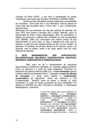 TAUTOLOGIA E RETÓRICA MESSIÂNICA DA “TRANSIÇÃO AGROECOLÓGICA” NA “NOVA EXTENSÃO RURAL”
18
“sucesso da Nova ATER”, o que leva à necessidade de propor
“indicadores” para medir este "sucesso” (CAPORAL e RAMOS, 2006).
Ocorre que tais indicadores excluem justamente a possibilidade
do “insucesso”. Como esta não é uma alternativa, trata-se apenas de
medir quão bem-sucedida seria a “Nova Ater”, o que, curiosamente,
aproxima seus
defensores dos que estiveram por trás das políticas de extensão nos
anos 1970: para ambos o fracasso não é opção. Ademais, como os
difusionistas de então, muitos agroecólogos, além de compartilhar “o
objetivo de promover a melhoria das condições de vida da população
rural” (BRASIL, 2004, p.4), comungam uma mesma crença: de que
estavam/estão no rumo certo, ou seja, a despeito dos anos que os
separam, o peso de suas certezas quanto ao teor de sua “missão” os
aproxima. O resultado da primeira doutrina já foi descrito, quiçá o da
segunda, caso se efetive, venha a ser daqui alguns anos por outro
repensar da extensão.
3. SETE MANDAMENTOS: SER PARTICIPATIVO,
MULTIDISCIPLINAR, DIALÓGICO, CONSTRUTIVISTA, HOLÍSTICO,
SISTÊMICO, DEMOCRÁTICO E AGROECOLÓGICO
Mas como se dá o funcionamento de esquemas
argumentativos dicotômicos baseados no contraste negativo-positivo?
Como se estrutura e a partir de quais categorias? Tomemos um
fragmento de Caporal e Ramos (2006, p.3): “a nova orientação opõe-se
à prática histórica da Extensão Rural (...) baseada na teoria da difusão
de inovações (...) tendo como objetivo a ‘modernização
conservadora’ da agricultura”. Outra vez define-se o mal
(“modernização”, “difusão”) antes de propor a solução (a “nova
orientação”). E quais as "bases conceituais da nova orientação”? As
ditadas na PNATER nos itens “Princípios e Diretrizes” e “Orientações
Metodológicas”, onde lê-se:
A nova Ater pública deve atuar adotando um
enfoque holístico (...), abordagem
sistêmica (...),abordagem multidisciplinar e
interdisciplinar, estimulando a adoção de
novos enfoques metodológicos
participativos e um paradigma tecnológico
baseado nos princípios da Agroecologia"
(...); a intervenção dos agentes de Ater deve
ocorrer de forma democrática, adotando
metodologias participativas”, sendo “a
intervenção dos agentes de Ater (...) exercida
 