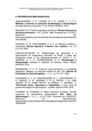 FORMAÇÃO DO SISTEMA AGRÁRIO NA REGIÃO DO PARANÁ TRADICIONAL: UM ESTUDO DE CASO DA
COMUNIDADE RURAL LINHA CRICIUMAL EM CÂNDIDO DE ABREU
171
6. REFERÊNCIAS BIBLIOGRÁFICAS
ALBUQUERQUE, U. P.; LUCENA, R. F. P.; CUNHA, L. V. F. C.
Métodos e técnicas na pesquisa etnobiológica e etnoecológica
(Coleção Estudos e avanços). 1ª ed. Recife: NUPEEA, 2010.
BALHANA, A. P. Política Imigratória do Paraná. Revista Paranaense
de Desenvolvimento, n. 87, p.39-50, 1969. Acessado em 1/11/2012.
Disponível em:
http://www.ipardes.pr.gov.br/ojs/index.php/revistaparanaense/article/v
iew/339/292.
CAPORAL, F. R.; COSTABEBER, J. A. A. E. Enfoque científico e
estratégico. Revista Agroecol. e Desenv. Rur. Sustent., v.3, n.2,
p.13-16, 2002.
COELHO-DE-SOUZA, G. Modernização da agricultura e o
agravamento da insegurança alimentar no Brasil: o papel das
populações locais e sua agrobiodiversidade. In: SILVA, V. A.;
ALMEIDA, A. L. S.; ALBUQUERQUE, U. P. Etnobiologia e
Etnoecologia: pessoas e natureza na América Latina. Recife:
NUPEEA, 2010.
DOMINGUES, A. A. G. Estrutura sócio-econômica e mobilidade
geográfica: Melgaço na segunda metade do séc. XIX. Revista da
Faculdade de Letras-Geografia, v. 1, n. 1, p.113-177, 1986.
FAGUNDES, A. V. W.; KREVORUCZKA, B. L.; SCHWIDERKE, D.
K.; ARAUJO, D. R.; JASINSKI, F. R. G.; PORTO, J. M.; LIMA
JÚNIOR, M. S.; GAMA NETTO, N; PARRILI, T.; BLENSKI, V.
“Revolução Verde, Agricultura e Capitalismo: o livro cinza do
pacote tecnológico do agronegócio”. Curitiba: Editora UFPR, 2010.
FLORIANI, N.; FLORIANI, D. Saber ambiental complexo: aportes
cognitivos ao pensamento agroecológico. Rev. Bras. de
Agroecologia, v. 5, n. 1, p.3-23. 2010. Acessado em 20/08/2012.
Disponível em: http://www.aba-
agroecologia.org.br/revistas/index.php/rbagroecologia/article/viewFile
/9529/6624.
 