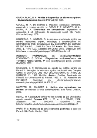 Revista Extensão Rural, DEAER – CCR – UFSM, Santa Maria, v.21, n.3, jul./set. 2014.
172
GARCIA FILHO, D. P. Análise e diagnóstico de sistemas agrários
– Guia metodológico. Brasília: INCRA/FAO, 1999.
GOMES, R. A. De sitiantes a irrigantes: construção identitária,
conversão e projetos de vida. In: GODOI, E. P.; MENEZES, M. A.;
MARIN, R. A. Diversidade do campesinato: expressões e
categorias. 2 ed. Estratégias de reprodução social. São Paulo:
Editora da Unesp, 2009.
HAURESKO, C.; MOTECA, G. A pequena propriedade agrária no
Paraná Tradicional: origem, localização e caracterização. In:
SIMPÓSIO DE PÓS- GRADUAÇÃO EM GEOGRAFIA DO ESTADO
DE SÃO PAULO, 1., 2008, Rio Claro, SP. Anais... Rio Claro: Unesp,
2008. p. 1076-1093. Acessado em: 26/10/ 2012. Disponível em:
http://www.rc.unesp.br/igce/simpgeo/1076-1093cecilia.pdf.
INSTITUTO PARANAENSE DE DESENVOLVIMENTO
ECONÔMICO E SOCIAL. Diagnóstico socioeconômico do
Território Paraná Centro. 1ª fase: caracterização global. Curitiba:
IPARDES, 2007.
MACHADO, B. P. Contribuição ao estudo da história agrária do
Paraná I: formação da estrutura agrária tradicional dos Campos
Gerais. In: SIMPÓSIO DOS PROFESSORES UNIVERSITÁRIOS DE
HISTÓRIA, 2., 1962, Curitiba. Anais... Curitiba: Faculdade de
Filosofia da Universidade do Paraná, 1963. p. 155. Acessado em
26/10/2012. Disponível em: http://anpuh.org/anais/wp-
content/uploads/mp/pdf/ANPUH.S02.06.pdf.
MAZOYER, M.; ROUDART, L. História das agriculturas no
mundo: do neolítico à crise contemporânea. São Paulo: UNESP,
2010.
MERTZ, M. A agricultura familiar no Rio Grande do Sul um sistema
agrário colonial. Ensaios FEE, v. 25, n. 1, p.277-298, 2004.
Acessado em 15/06/2011. Disponível em:
http://revistas.fee.tche.br/index.php/ensaios/article/view/2060/2442.
PADIS, P. C. Formação de uma economia periférica: o caso do
Paraná. São Paulo: Hucitec, 1981.
 