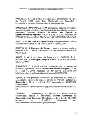 FORMAÇÃO DO SISTEMA AGRÁRIO NA REGIÃO DO PARANÁ TRADICIONAL: UM ESTUDO DE CASO DA
COMUNIDADE RURAL LINHA CRICIUMAL EM CÂNDIDO DE ABREU
173
PAULINO, E. T. Terra e vida: a geografia dos camponeses no Norte
do Paraná. 2003. 430f. Tese (Doutorado em Geografia) -
Universidade Estadual Paulista Júlio de Mesquita Filho.
SANCHES, F.; MACHADO, L. R. M. Segregação espacial e impactos
socioambientais: possíveis manifestações da degradação em novas
paisagens urbanas. Revista Brasileira de Gestão e
Desenvolvimento Regional, v. 5, n. 3, p.29-46, 2009. Acessado em
27/09/2012. Disponível em: http://www.rbgdr.net/0302009/artigo2.pdf.
SANTOS, M. Por uma outra globalização: do pensamento único à
consciência universal. 6. ed. Rio de Janeiro: Record, 2001.
SANTOS, M. A Natureza do Espaço: técnica e tempo, razão e
emoção. 4ª ed. 2. reimpr. São Paulo: Editora da Universidade de São
Paulo, 2006.
SAUER, C. O. A morfologia da Paisagem. In: CORREA, R. L.;
ROSENDAHL, Z. Paisagem, tempo e cultura. 2ª ed. Rio de Janeiro:
EdUERJ, 1998.
SCHNEIDER, S. A atualidade da contribuição de Leo Waibel ao
estudo da agricultura familiar. Boletim Gaúcho de Geografia, v. 28,
n. 1, p.25-41, 2002. Acessado em 15/10/2012. Disponível em:
http://seer.ufrgs.br/index.php/bgg/article/view/39932/26261.
SERRA, E. Os primeiros processos de ocupação da terra e a
organização pioneira do espaço agrário no Paraná. Boletim de
Geografia, v. 10, n. 1, p.61-93, 1992. Acessado em: 25/10/2012.
Disponível em:
http://periodicos.uem.br/ojs/index.php/BolGeogr/article/view/12893/73
60.
TEIXEIRA, J. C. Modernização da agricultura no Brasil: impactos
econômicos, sociais e ambientais. Revista Eletrônica da
Associação dos Geógrafos Brasileiros, v. 2, n. 2, p.21-42, 2005.
Acessado em: 15/10/2012. Disponível em:
http://www.ceul.ufms.br/revista-geo/jodenir.pdf.
 