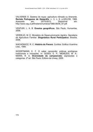 Revista Extensão Rural, DEAER – CCR – UFSM, Santa Maria, v.21, n.3, jul./set. 2014.
174
VALVERDE O. Sistema de roças: agricultura nômade ou itinerante.
Revista Portuguesa de Geografia, v. 3, n. 6, p.225-239, 1968.
Acessado em: 25/10/2012. Disponível em:
http://www.ceg.ul.pt/finisterra/numeros/1968-06/06_07.pdf.
VENTURI, L. A. B. Ensaios geográficos. São Paulo: Humanitas,
2008.
VERDEJO, M. E. Ministério do Desenvolvimento Agrário. Secretaria
da Agricultura Familiar. Diagnóstico Rural Participativo. Brasília,
2006.
WACHOWICZ, R. C. História do Paraná. Curitiba: Gráfica Vicentina
Ltda., 1995.
WOORTMANN, E. F. O saber camponês: práticas ecológicas
tradicionais e inovações. In: GODOI, E. P.; MENEZES, M. A.;
MARIN, R. A. Diversidade do campesinato: expressões e
categorias. 2ª ed. São Paulo: Editora da Unesp, 2009.
 