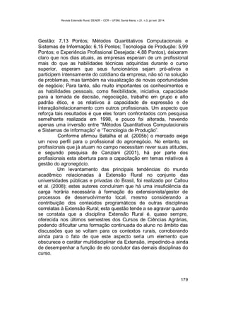 Revista Extensão Rural, DEAER – CCR – UFSM, Santa Maria, v.21, n.3, jul./set. 2014.
179
Gestão: 7,13 Pontos; Métodos Quantitativos Computacionais e
Sistemas de Informação: 6,15 Pontos; Tecnologia de Produção: 5,99
Pontos; e Experiência Profissional Desejada: 4,88 Pontos), deixaram
claro que nos dias atuais, as empresas esperam de um profissional
mais do que as habilidades técnicas adquiridas durante o curso
superior, esperam que seus funcionários sejam pró-ativos e
participem intensamente do cotidiano da empresa, não só na solução
de problemas, mas também na visualização de novas oportunidades
de negócio; Para tanto, são muito importantes os conhecimentos e
as habilidades pessoais, como flexibilidade, iniciativa, capacidade
para a tomada de decisão, negociação, trabalho em grupo e alto
padrão ético, e os relativos à capacidade de expressão e de
interação/relacionamento com outros profissionais. Um aspecto que
reforça tais resultados é que eles foram confrontados com pesquisa
semelhante realizada em 1998, e pouco foi alterada, havendo
apenas uma inversão entre “Métodos Quantitativos Computacionais
e Sistemas de Informação” e “Tecnologia de Produção”.
Conforme afirmou Batalha et al. (2005b) o mercado exige
um novo perfil para o profissional do agronegócio. No entanto, os
profissionais que já atuam no campo necessitam rever suas atitudes,
e segundo pesquisa de Canziani (2001), há por parte dos
profissionais esta abertura para a capacitação em temas relativos à
gestão do agronegócio.
Um levantamento das principais tendências do mundo
acadêmico relacionadas à Extensão Rural no conjunto das
universidades públicas e privadas do Brasil, foi realizado por Callou
et al. (2008); estes autores concluíram que há uma insuficiência da
carga horária necessária à formação do extensionista/gestor de
processos de desenvolvimento local, mesmo considerando a
contribuição dos conteúdos programáticos de outras disciplinas
correlatas à Extensão Rural; esta questão tende a se agravar quando
se constata que a disciplina Extensão Rural é, quase sempre,
oferecida nos últimos semestres dos Cursos de Ciências Agrárias,
podendo dificultar uma formação continuada do aluno no âmbito das
discussões que se voltam para os contextos rurais, corroborando
ainda para o fato de que este aspecto seria um elemento que
obscurece o caráter multidisciplinar da Extensão, impedindo-a ainda
de desempenhar a função de elo condutor das demais disciplinas do
curso.
 