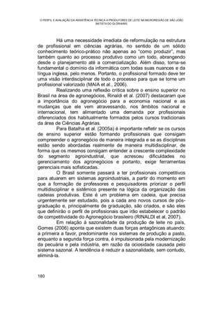 O PERFIL E AVALIAÇÃO DA ASSISTÊNCIA TÉCNICA A PRODUTORES DE LEITE NA MICROREGIÃO DE SÃO JOÃO
BATISTA DO GLÓRIA/MG
180
Há uma necessidade imediata de reformulação na estrutura
de profissional em ciências agrárias, no sentido de um sólido
conhecimento teórico-prático não apenas ao “como produzir”, mas
também quanto ao processo produtivo como um todo, abrangendo
desde o planejamento até a comercialização. Além disso, torna-se
fundamental o domínio da informática com todas suas nuances e da
língua inglesa, pelo menos. Portanto, o profissional formado deve ter
uma visão interdisciplinar de todo o processo para que se torne um
profissional valorizado (MAIA et al., 2006).
Realizando uma reflexão crítica sobre o ensino superior no
Brasil na área de agronegócios, Rinaldi et al. (2007) destacaram que
a importância do agronegócio para a economia nacional e as
mudanças que ele vem atravessando, nos âmbitos nacional e
internacional, tem alimentado uma demanda por profissionais
diferenciados dos habitualmente formados pelos cursos tradicionais
da área de Ciências Agrárias.
Para Batalha et al. (2005a) é importante refletir se os cursos
de ensino superior estão formando profissionais que consigam
compreender o agronegócio de maneira integrada e se as disciplinas
estão sendo abordadas realmente de maneira multidisciplinar, de
forma que os mesmos consigam entender a crescente complexidade
do segmento agroindustrial, que acresceu dificuldades no
gerenciamento dos agronegócios e portanto, exige ferramentas
gerenciais mais sofisticadas.
O Brasil somente passará a ter profissionais competitivos
para atuarem em sistemas agroindustriais, a partir do momento em
que a formação de professores e pesquisadores priorizar o perfil
multidisciplinar e sistêmico presente na lógica da organização das
cadeias produtivas. Este é um problema em cadeia, que precisa
urgentemente ser estudado, pois a cada ano novos cursos de pós-
graduação e, principalmente de graduação, são criados, e são eles
que definirão o perfil de profissionais que irão estabelecer o padrão
de competitividade do Agronegócio brasileiro (RINALDI et al, 2007).
Em relação à sazonalidade da produção de leite no país,
Gomes (2006) aponta que existem duas forças antagônicas atuando:
a primeira a favor, predominante nos sistemas de produção a pasto,
enquanto a segunda força contra, é impulsionada pela modernização
da pecuária e pela indústria, em razão da ociosidade causada pelo
sistema sazonal. A tendência é reduzir a sazonalidade, sem contudo,
eliminá-la.
 