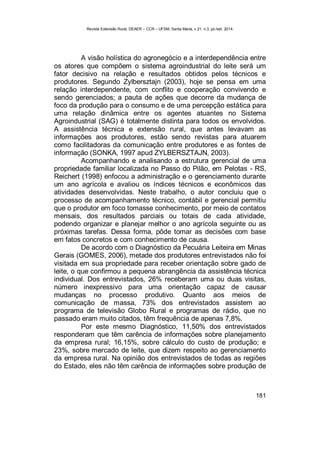Revista Extensão Rural, DEAER – CCR – UFSM, Santa Maria, v.21, n.3, jul./set. 2014.
181
A visão holística do agronegócio e a interdependência entre
os atores que compõem o sistema agroindustrial do leite será um
fator decisivo na relação e resultados obtidos pelos técnicos e
produtores. Segundo Zylbersztajn (2003), hoje se pensa em uma
relação interdependente, com conflito e cooperação convivendo e
sendo gerenciados; a pauta de ações que decorre da mudança de
foco da produção para o consumo e de uma percepção estática para
uma relação dinâmica entre os agentes atuantes no Sistema
Agroindustrial (SAG) é totalmente distinta para todos os envolvidos.
A assistência técnica e extensão rural, que antes levavam as
informações aos produtores, estão sendo revistas para atuarem
como facilitadoras da comunicação entre produtores e as fontes de
informação (SONKA, 1997 apud ZYLBERSZTAJN, 2003).
Acompanhando e analisando a estrutura gerencial de uma
propriedade familiar localizada no Passo do Pilão, em Pelotas - RS,
Reichert (1998) enfocou a administração e o gerenciamento durante
um ano agrícola e avaliou os índices técnicos e econômicos das
atividades desenvolvidas. Neste trabalho, o autor concluiu que o
processo de acompanhamento técnico, contábil e gerencial permitiu
que o produtor em foco tomasse conhecimento, por meio de contatos
mensais, dos resultados parciais ou totais de cada atividade,
podendo organizar e planejar melhor o ano agrícola seguinte ou as
próximas tarefas. Dessa forma, pôde tomar as decisões com base
em fatos concretos e com conhecimento de causa.
De acordo com o Diagnóstico da Pecuária Leiteira em Minas
Gerais (GOMES, 2006), metade dos produtores entrevistados não foi
visitada em sua propriedade para receber orientação sobre gado de
leite, o que confirmou a pequena abrangência da assistência técnica
individual. Dos entrevistados, 26% receberam uma ou duas visitas,
número inexpressivo para uma orientação capaz de causar
mudanças no processo produtivo. Quanto aos meios de
comunicação de massa, 73% dos entrevistados assistem ao
programa de televisão Globo Rural e programas de rádio, que no
passado eram muito citados, têm frequência de apenas 7,8%.
Por este mesmo Diagnóstico, 11,50% dos entrevistados
responderam que têm carência de informações sobre planejamento
da empresa rural; 16,15%, sobre cálculo do custo de produção; e
23%, sobre mercado de leite, que dizem respeito ao gerenciamento
da empresa rural. Na opinião dos entrevistados de todas as regiões
do Estado, eles não têm carência de informações sobre produção de
 