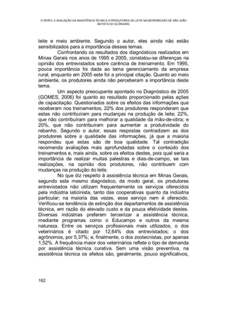 O PERFIL E AVALIAÇÃO DA ASSISTÊNCIA TÉCNICA A PRODUTORES DE LEITE NA MICROREGIÃO DE SÃO JOÃO
BATISTA DO GLÓRIA/MG
182
leite e meio ambiente. Segundo o autor, eles ainda não estão
sensibilizados para a importância desses temas.
Confrontando os resultados dos diagnósticos realizados em
Minas Gerais nos anos de 1995 e 2005, constatou-se diferenças na
opinião dos entrevistados sobre carência de treinamento. Em 1995,
pouca importância foi dada ao tema gerenciamento da empresa
rural, enquanto em 2005 este foi a principal citação. Quanto ao meio
ambiente, os produtores ainda não perceberam a importância deste
tema.
Um aspecto preocupante apontado no Diagnóstico de 2005
(GOMES, 2006) foi quanto ao resultado proporcionado pelas ações
de capacitação. Questionados sobre os efeitos das informações que
receberam nos treinamentos, 22% dos produtores responderam que
estas não contribuíram para mudanças na produção de leite; 22%,
que não contribuíram para melhorar a qualidade da mão-de-obra; e
20%, que não contribuíram para aumentar a produtividade do
rebanho. Segundo o autor, essas respostas contradizem as dos
produtores sobre a qualidade das informações, já que a maioria
respondeu que estas são de boa qualidade. Tal contradição
recomenda avaliações mais aprofundadas sobre o conteúdo dos
treinamentos e, mais ainda, sobre os efeitos destes, pois qual seria a
importância de realizar muitas palestras e dias-de-campo, se tais
realizações, na opinião dos produtores, não contribuem com
mudanças na produção do leite.
No que diz respeito à assistência técnica em Minas Gerais,
segundo este mesmo diagnóstico, de modo geral, os produtores
entrevistados não utilizam frequentemente os serviços oferecidos
pela indústria laticinista, tanto das cooperativas quanto da indústria
particular; na maioria das vezes, esse serviço nem é oferecido.
Verificou-se tendência de extinção dos departamentos de assistência
técnica, em razão do elevado custo e da pouca efetividade destes.
Diversas indústrias preferem terceirizar a assistência técnica,
mediante programas como o Educampo e outros da mesma
natureza. Entre os serviços profissionais mais utilizados, o dos
veterinários é citado por 12,64% dos entrevistados; o dos
agrônomos, por 5,37%; e, finalmente, o dos zootecnistas, por apenas
1,52%. A frequência maior dos veterinários reflete o tipo de demanda
por assistência técnica curativa. Sem uma visão preventiva, na
assistência técnica os efeitos são, geralmente, pouco significativos,
 