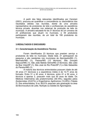 O PERFIL E AVALIAÇÃO DA ASSISTÊNCIA TÉCNICA A PRODUTORES DE LEITE NA MICROREGIÃO DE SÃO JOÃO
BATISTA DO GLÓRIA/MG
184
A partir dos fatos relevantes identificados por Canziani
(2001), procurou-se quantificar a concordância ou discordância dos
resultados obtidos nas reuniões, diante de uma amostra
representativa de produtores de leite e profissionais da assistência
técnica privada, atuantes nos sistemas de produção de leite do
município. A amostra estudada foi de 21 técnicos de um universo de
23 profissionais que atuam no município, e 59 produtores
participaram das reuniões, de um total de 190 produtores do
município.
3.RESULTADOS E DISCUSSÃO
3.1. Caracterização da Assistência Técnica
Foram identificados 23 técnicos que prestam serviço a
produtores de leite no município. Deste total, 21 participaram da
pesquisa e são residentes nos municípios de Alpinópolis/MG (1),
Machado/MG (1), Passos/MG (12 técnicos), São Gonçalo
Sapucaí/MG (1), São João Batista Glória/MG (3 técnicos), São João
da Boa Vista/SP (1), São José do Rio Preto/SP (1) e São Sebastião
do Paraíso/MG (1).
A maioria dos técnicos entrevistados possuem idade de até
30 anos (11 técnicos) e a experiência média é de 12,71 anos de
formado. Entre 31 a 40 anos, 4 técnicos, entre 41 a 50 anos, 4
técnicos e apenas 2, possuem mais que 50 anos de idade. Os
Médicos Veterinários são predominantes (38,10%), seguidos pelos
Zootecnistas (23,81%) e Engenheiros Agrônomos (14,29%) (Tabela
2). Dos entrevistados, 8 ou 38,01% possuem pós graduação na área
de Bovinocultura de Leite, Nutrição ou Gestão do Agronegócio.
 