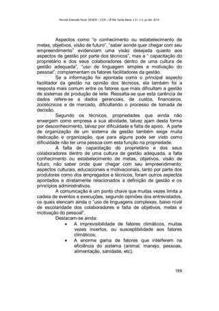Revista Extensão Rural, DEAER – CCR – UFSM, Santa Maria, v.21, n.3, jul./set. 2014.
189
Aspectos como “o conhecimento ou estabelecimento de
metas, objetivos, visão de futuro”, “saber aonde quer chegar com seu
empreendimento” evidenciam uma visão desejada quanto aos
aspectos de gestão por parte dos técnicos”, mas a “ capacitação do
proprietário e dos seus colaboradores dentro de uma cultura de
gestão adequada”, “uso de linguagem simples e motivação do
pessoal”, complementam os fatores facilitadores da gestão.
Se a informação foi apontada como o principal aspecto
facilitador da gestão na opinião dos técnicos, ela também foi a
resposta mais comum entre os fatores que mais dificultam a gestão
de sistemas de produção de leite. Ressalta-se que esta carência de
dados refere-se a dados gerenciais, de custos, financeiros,
zootécnicos e de mercado, dificultando o processo de tomada de
decisão.
Segundo os técnicos, propriedades que ainda não
enxergam como empresa a sua atividade, talvez ajam desta forma
por desconhecimento, talvez por dificuldade e falta de apoio. A parte
de organização de um sistema de gestão também exige muita
dedicação e organização, que para alguns pode ser visto como
dificuldade não ter uma pessoa com esta função na propriedade.
A falta de capacitação do proprietário e dos seus
colaboradores dentro de uma cultura de gestão adequada, a falta
conhecimento ou estabelecimento de metas, objetivos, visão de
futuro, não saber onde quer chegar com seu empreendimento;
aspectos culturais, educacionais e motivacionais, tanto por parte dos
produtores como dos empregados e técnicos, foram outros aspectos
apontados e diretamente relacionados a definição de gestão e os
princípios administrativos.
A comunicação é um ponto chave que muitas vezes limita a
cadeia de eventos e execuções, segundo opiniões dos entrevistados,
os quais elencam ainda o “uso de linguagens complexas, baixo nível
de escolaridade dos colaboradores e falta de objetivos, metas e
motivação do pessoal”.
Destacam-se ainda:
 A imprevisibilidade de fatores climáticos, muitas
vezes incertos, ou susceptibilidade aos fatores
climáticos;
 A enorme gama de fatores que interferem na
eficiência do sistema (animal, manejo, pessoas,
alimentação, sanidade, etc);
 