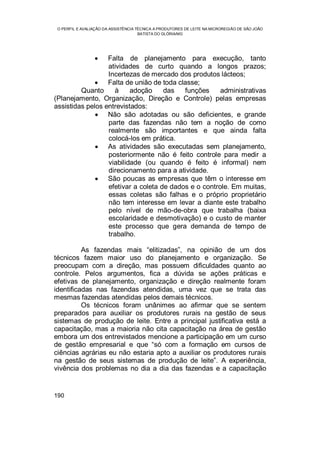 O PERFIL E AVALIAÇÃO DA ASSISTÊNCIA TÉCNICA A PRODUTORES DE LEITE NA MICROREGIÃO DE SÃO JOÃO
BATISTA DO GLÓRIA/MG
190
 Falta de planejamento para execução, tanto
atividades de curto quando a longos prazos;
Incertezas de mercado dos produtos lácteos;
 Falta de união de toda classe;
Quanto à adoção das funções administrativas
(Planejamento, Organização, Direção e Controle) pelas empresas
assistidas pelos entrevistados:
 Não são adotadas ou são deficientes, e grande
parte das fazendas não tem a noção de como
realmente são importantes e que ainda falta
colocá-los em prática.
 As atividades são executadas sem planejamento,
posteriormente não é feito controle para medir a
viabilidade (ou quando é feito é informal) nem
direcionamento para a atividade.
 São poucas as empresas que têm o interesse em
efetivar a coleta de dados e o controle. Em muitas,
essas coletas são falhas e o próprio proprietário
não tem interesse em levar a diante este trabalho
pelo nível de mão-de-obra que trabalha (baixa
escolaridade e desmotivação) e o custo de manter
este processo que gera demanda de tempo de
trabalho.
As fazendas mais “elitizadas”, na opinião de um dos
técnicos fazem maior uso do planejamento e organização. Se
preocupam com a direção, mas possuem dificuldades quanto ao
controle. Pelos argumentos, fica a dúvida se ações práticas e
efetivas de planejamento, organização e direção realmente foram
identificadas nas fazendas atendidas, uma vez que se trata das
mesmas fazendas atendidas pelos demais técnicos.
Os técnicos foram unânimes ao afirmar que se sentem
preparados para auxiliar os produtores rurais na gestão de seus
sistemas de produção de leite. Entre a principal justificativa está a
capacitação, mas a maioria não cita capacitação na área de gestão
embora um dos entrevistados mencione a participação em um curso
de gestão empresarial e que “só com a formação em cursos de
ciências agrárias eu não estaria apto a auxiliar os produtores rurais
na gestão de seus sistemas de produção de leite”. A experiência,
vivência dos problemas no dia a dia das fazendas e a capacitação
 