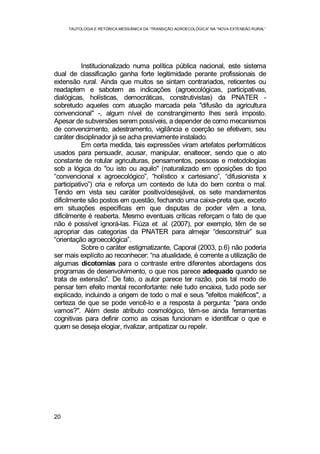 TAUTOLOGIA E RETÓRICA MESSIÂNICA DA “TRANSIÇÃO AGROECOLÓGICA” NA “NOVA EXTENSÃO RURAL”
20
Institucionalizado numa política pública nacional, este sistema
dual de classificação ganha forte legitimidade perante profissionais de
extensão rural. Ainda que muitos se sintam contrariados, reticentes ou
readaptem e sabotem as indicações (agroecológicas, participativas,
dialógicas, holísticas, democráticas, construtivistas) da PNATER -
sobretudo aqueles com atuação marcada pela "difusão da agricultura
convencional" -, algum nível de constrangimento lhes será imposto.
Apesar de subversões serem possíveis, a depender de como mecanismos
de convencimento, adestramento, vigilância e coerção se efetivem, seu
caráter disciplinador já se acha previamente instalado.
Em certa medida, tais expressões viram artefatos performáticos
usados para persuadir, acusar, manipular, enaltecer, sendo que o ato
constante de rotular agriculturas, pensamentos, pessoas e metodologias
sob a lógica do "ou isto ou aquilo" (naturalizado em oposições do tipo
“convencional x agroecológico”, “holístico x cartesiano”, “difusionista x
participativo”) cria e reforça um contexto de luta do bem contra o mal.
Tendo em vista seu caráter positivo/desejável, os sete mandamentos
dificilmente são postos em questão, fechando uma caixa-preta que, exceto
em situações específicas em que disputas de poder vêm a tona,
dificilmente é reaberta. Mesmo eventuais críticas reforçam o fato de que
não é possível ignorá-las. Fiúza et. al. (2007), por exemplo, têm de se
apropriar das categorias da PNATER para almejar “desconstruir” sua
“orientação agroecológica”.
Sobre o caráter estigmatizante, Caporal (2003, p.6) não poderia
ser mais explícito ao reconhecer: “na atualidade, é corrente a utilização de
algumas dicotomias para o contraste entre diferentes abordagens dos
programas de desenvolvimento, o que nos parece adequado quando se
trata de extensão”. De fato, o autor parece ter razão, pois tal modo de
pensar tem efeito mental reconfortante: nele tudo encaixa, tudo pode ser
explicado, incluindo a origem de todo o mal e seus "efeitos maléficos", a
certeza de que se pode vencê-lo e a resposta à pergunta: "para onde
vamos?". Além deste atributo cosmológico, têm-se ainda ferramentas
cognitivas para definir como as coisas funcionam e identificar o que e
quem se deseja elogiar, rivalizar, antipatizar ou repelir.
 