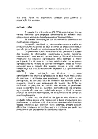 Revista Extensão Rural, DEAER – CCR – UFSM, Santa Maria, v.21, n.3, jul./set. 2014.
191
“na área”, foram os argumentos utilizados para justificar a
preparação dos técnicos.
4.CONCLUSÃO
A maioria dos entrevistados (52,38%) possui algum tipo de
vínculo comercial com empresas fornecedoras de insumos, mas
nota-se que o vinculo de trabalho passa por transformações.
As maiores remunerações dos técnicos estão associadas ao
maior grau de instrução.
Na opinião dos técnicos, eles estariam aptos a auxiliar os
produtores rurais na gestão de seus sistemas de produção de leite, o
que não foi confirmado por meio de capacitação na área de gestão.
Os produtores rurais normalmente não permitem o acesso
dos técnicos às informações relacionadas a gastos familiares,
mesmo quando esse assunto representa um problema administrativo
importante na empresa agropecuária. Uma restrição à maior
participação dos técnicos no processo administrativo das empresas
agropecuárias diz respeito ao sigilo de informações, aliado ao vínculo
comercial que a maioria dos técnicos possui, e uma relativa
insegurança dos produtores rurais em expressar sua opinião sobre o
assunto.
A baixa participação dos técnicos no processo
administrativo da empresa agropecuária se deve muito mais a falta
de abertura e aceitação dos produtores rurais quanto a esta
participação, do que pela falta de interesse dos técnicos sobre o
problema, embora esta preparação do técnico não tenha se
confirmado na pesquisa; ao contrário dos técnicos, os produtores
rurais concordam que as questões administrativas da empresa
agropecuária são sua responsabilidade, e que os técnicos devem
priorizar as questões tecnológicas, em sua prestação de serviço às
propriedades rurais;
O baixo uso de técnicas de gestão nos sistemas de
produção leiteira possui uma relação com o baixo envolvimento dos
profissionais da assistência técnica com as questões administrativas
dessas empresas que exploram estes sistemas, embora existam
diferentes opiniões e percepções sobre o problema, por parte dos
produtores e dos profissionais da assistência técnica.
 
