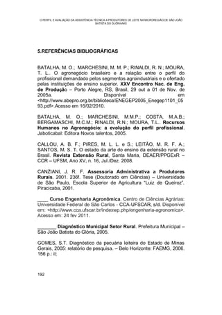O PERFIL E AVALIAÇÃO DA ASSISTÊNCIA TÉCNICA A PRODUTORES DE LEITE NA MICROREGIÃO DE SÃO JOÃO
BATISTA DO GLÓRIA/MG
192
5.REFERÊNCIAS BIBLIOGRÁFICAS
BATALHA, M. O.; MARCHESINI, M. M. P.; RINALDI, R. N.; MOURA,
T. L.. O agronegócio brasileiro e a relação entre o perfil do
profissional demandado pelos segmentos agroindustriais e o ofertado
pelas instituições de ensino superior. XXV Encontro Nac. de Eng.
de Produção – Porto Alegre, RS, Brasil, 29 out a 01 de Nov. de
2005a. Disponível em
<http://www.abepro.org.br/biblioteca/ENEGEP2005_Enegep1101_05
93.pdf>.Acesso em 16/02/2010.
BATALHA, M. O.; MARCHESINI, M.M.P.; COSTA, M.A.B.;
BERGAMASCHI, M.C.M.; RINALDI, R.N.; MOURA, T.L.. Recursos
Humanos no Agronegócio: a evolução do perfil profissional.
Jaboticabal: Editora Novos talentos, 2005.
CALLOU, A. B. F.; PIRES, M. L. L. e S.; LEITÃO, M. R. F. A.;
SANTOS, M. S. T. O estado da arte do ensino da extensão rural no
Brasil. Revista Extensão Rural, Santa Maria, DEAER/PPGExR –
CCR – UFSM, Ano XV, n. 16, Jul./Dez. 2008.
CANZIANI, J. R. F. Assessoria Administrativa a Produtores
Rurais. 2001. 236f. Tese (Doutorado em Ciências) – Universidade
de São Paulo, Escola Superior de Agricultura “Luiz de Queiroz”.
Piracicaba, 2001.
____ Curso Engenharia Agronômica. Centro de Ciências Agrárias:
Universidade Federal de São Carlos - CCA-UFSCAR, s/d. Disponível
em: <http://www.cca.ufscar.br/indexwp.php/engenharia-agronomica>.
Acesso em: 24 fev 2011.
_______ Diagnóstico Municipal Setor Rural. Prefeitura Municipal –
São João Batista do Glória, 2005.
GOMES, S.T. Diagnóstico da pecuária leiteira do Estado de Minas
Gerais, 2005: relatório de pesquisa. – Belo Horizonte: FAEMG, 2006.
156 p.: il;
 
