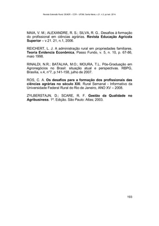 Revista Extensão Rural, DEAER – CCR – UFSM, Santa Maria, v.21, n.3, jul./set. 2014.
193
MAIA, V. M.; ALEXANDRE, R. S.; SILVA, R. G.. Desafios à formação
do profissional em ciências agrárias. Revista Educação Agrícola
Superior – v.21. 21, n.1, 2006.
REICHERT, L. J. A administração rural em propriedades familiares.
Teoria Evidencia Econômica, Passo Fundo, v. 5, n. 10, p. 67-86,
maio 1998.
RINALDI, N.R.; BATALHA, M.O.; MOURA, T.L. Pós-Graduação em
Agronegócios no Brasil: situação atual e perspectivas. RBPG,
Brasília, v.4, n°7, p.141-158, julho de 2007.
ROS, C. A. Os desafios para a formação dos profissionais das
ciências agrárias no século XXI. Rural Semanal - Informativo da
Universidade Federal Rural do Rio de Janeiro, ANO XV – 2008.
ZYLBERSTAJN, D.; SCARE, R. F. Gestão da Qualidade no
Agribusiness. 1ª. Edição. São Paulo: Atlas; 2003.
 