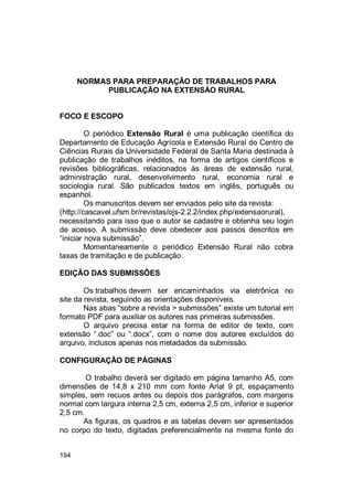 194
NORMAS PARA PREPARAÇÃO DE TRABALHOS PARA
PUBLICAÇÃO NA EXTENSÁO RURAL
FOCO E ESCOPO
O periódico Extensão Rural é uma publicação científica do
Departamento de Educação Agrícola e Extensão Rural do Centro de
Ciências Rurais da Universidade Federal de Santa Maria destinada à
publicação de trabalhos inéditos, na forma de artigos científicos e
revisões bibliográficas, relacionados às áreas de extensão rural,
administração rural, desenvolvimento rural, economia rural e
sociologia rural. São publicados textos em inglês, português ou
espanhol.
Os manuscritos devem ser enviados pelo site da revista:
(http://cascavel.ufsm.br/revistas/ojs-2.2.2/index.php/extensaorural),
necessitando para isso que o autor se cadastre e obtenha seu login
de acesso. A submissão deve obedecer aos passos descritos em
“iniciar nova submissão”.
Momentaneamente o periódico Extensão Rural não cobra
taxas de tramitação e de publicação.
EDIÇÃO DAS SUBMISSÕES
Os trabalhos devem ser encaminhados via eletrônica no
site da revista, seguindo as orientações disponíveis.
Nas abas “sobre a revista > submissões” existe um tutorial em
formato PDF para auxiliar os autores nas primeiras submissões.
O arquivo precisa estar na forma de editor de texto, com
extensão “.doc” ou “.docx”, com o nome dos autores excluídos do
arquivo, inclusos apenas nos metadados da submissão.
CONFIGURAÇÃO DE PÁGINAS
O trabalho deverá ser digitado em página tamanho A5, com
dimensões de 14,8 x 210 mm com fonte Arial 9 pt, espaçamento
simples, sem recuos antes ou depois dos parágrafos, com margens
normal com largura interna 2,5 cm, externa 2,5 cm, inferior e superior
2,5 cm.
As figuras, os quadros e as tabelas devem ser apresentados
no corpo do texto, digitadas preferencialmente na mesma fonte do
 