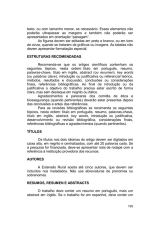 195
texto, ou com tamanho menor, se necessário. Esses elementos não
poderão ultrapassar as margens e também não poderão ser
apresentados em orientação “paisagem”.
As figuras devem ser editadas em preto e branco, ou em tons
de cinza, quando se tratarem de gráficos ou imagens. As tabelas não
devem apresentar formatação especial.
ESTRUTURAS RECOMENDADAS
Recomenda-se que os artigos científicos contenham os
seguintes tópicos, nesta ordem: título em português, resumo,
palavras-chave, título em inglês, abstract (ou resumen), key words
(ou palabras clave), introdução ou justificativa ou referencial teórico,
métodos, resultados e discussão, conclusões ou considerações
finais, referências bibliográficas. Ao final da introdução ou da
justificativa o objetivo do trabalho precisa estar escrito de forma
clara, mas sem destaque em negrito ou itálico.
Agradecimentos e pareceres dos comitês de ética e
biossegurança (quando pertinentes) deverão estar presentes depois
das conclusões e antes das referências.
Para as revisões bibliográficas se recomenda os seguintes
tópicos, nesta ordem: título em português, resumo, palavras-chave,
título em inglês, abstract, key words, introdução ou justificativa,
desenvolvimento ou revisão bibliográfica, considerações finais,
referências bibliográficas e agradecimentos (quando pertinentes).
TÍTULOS
Os títulos nos dois idiomas do artigo devem ser digitados em
caixa alta, em negrito e centralizados, com até 20 palavras cada. Se
a pesquisa for financiada, deve-se apresentar nota de rodapé com a
referência à instituição provedora dos recursos.
AUTORES
A Extensão Rural aceita até cinco autores, que devem ser
incluídos nos metadados. Não use abreviaturas de prenomes ou
sobrenomes.
RESUMOS, RESUMEN E ABSTRACTS
O trabalho deve conter um resumo em português, mais um
abstract em inglês. Se o trabalho for em espanhol, deve conter um
 