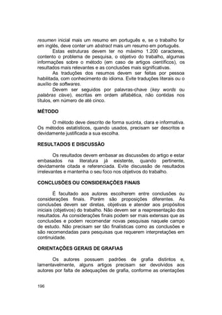 196
resumen inicial mais um resumo em português e, se o trabalho for
em inglês, deve conter um abstract mais um resumo em português.
Estas estruturas devem ter no máximo 1.200 caracteres,
contento o problema de pesquisa, o objetivo do trabalho, algumas
informações sobre o método (em caso de artigos científicos), os
resultados mais relevantes e as conclusões mais significativas.
As traduções dos resumos devem ser feitas por pessoa
habilitada, com conhecimento do idioma. Evite traduções literais ou o
auxílio de softwares.
Devem ser seguidos por palavras-chave (key words ou
palabras clave), escritas em ordem alfabética, não contidas nos
títulos, em número de até cinco.
MÉTODO
O método deve descrito de forma sucinta, clara e informativa.
Os métodos estatísticos, quando usados, precisam ser descritos e
devidamente justificada a sua escolha.
RESULTADOS E DISCUSSÃO
Os resultados devem embasar as discussões do artigo e estar
embasados na literatura já existente, quando pertinente,
devidamente citada e referenciada. Evite discussão de resultados
irrelevantes e mantenha o seu foco nos objetivos do trabalho.
CONCLUSÕES OU CONSIDERAÇÕES FINAIS
É facultado aos autores escolherem entre conclusões ou
considerações finais. Porém são proposições diferentes. As
conclusões devem ser diretas, objetivas e atender aos propósitos
iniciais (objetivos) do trabalho. Não devem ser a reapresentação dos
resultados. As considerações finais podem ser mais extensas que as
conclusões e podem recomendar novas pesquisas naquele campo
de estudo. Não precisam ser tão finalísticas como as conclusões e
são recomendadas para pesquisas que requerem interpretações em
continuidade.
ORIENTAÇÕES GERAIS DE GRAFIAS
Os autores possuem padrões de grafia distintos e,
lamentavelmente, alguns artigos precisam ser devolvidos aos
autores por falta de adequações de grafia, conforme as orientações
 