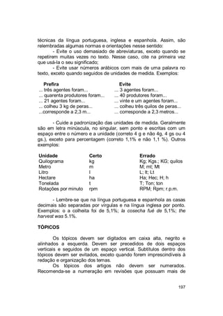 197
técnicas da língua portuguesa, inglesa e espanhola. Assim, são
relembradas algumas normas e orientações nesse sentido:
- Evite o uso demasiado de abreviaturas, exceto quando se
repetirem muitas vezes no texto. Nesse caso, cite na primeira vez
que usá-la o seu significado;
- Evite usar números arábicos com mais de uma palavra no
texto, exceto quando seguidos de unidades de medida. Exemplos:
Prefira Evite
... três agentes foram...
... quarenta produtores foram...
... 3 agentes foram...
... 40 produtores foram...
... 21 agentes foram... ... vinte e um agentes foram...
... colheu 3 kg de peras... ... colheu três quilos de peras...
...corresponde a 2,3 m... ... corresponde a 2,3 metros...
- Cuide a padronização das unidades de medida. Geralmente
são em letra minúscula, no singular, sem ponto e escritas com um
espaço entre o número e a unidade (correto 4 g e não 4g, 4 gs ou 4
gs.), exceto para percentagem (correto 1,1% e não 1,1 %). Outros
exemplos:
Unidade Certo Errado
Quilograma kg Kg; Kgs.; KG; quilos
Metro m M; mt; Mt
Litro l L; lt; Lt
Hectare ha Ha; Hec; H; h
Tonelada t T; Ton; ton
Rotações por minuto rpm RPM; Rpm; r.p.m.
- Lembre-se que na língua portuguesa e espanhola as casas
decimais são separadas por vírgulas e na língua inglesa por ponto.
Exemplos: o a colheita foi de 5,1%; la cosecha fué de 5,1%; the
harvest was 5.1%.
TÓPICOS
Os tópicos devem ser digitados em caixa alta, negrito e
alinhados a esquerda. Devem ser precedidos de dois espaços
verticais e seguidos de um espaço vertical. Subtítulos dentro dos
tópicos devem ser evitados, exceto quando forem imprescindíveis à
redação e organização dos temas.
Os tópicos dos artigos não devem ser numerados.
Recomenda-se a numeração em revisões que possuam mais de
 