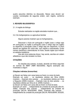 198
quatro assuntos distintos na discussão. Nesse caso devem ser
usadas numerações de segunda ordem, sem negrito, conforme
exemplo:
3. REVISÃO BILIOGRÁFICA
3.1. A região de Ibitinga
Estudos realizados na região estudada mostram que...
3.2. Os hortigranjeiros e a agricultura familiar
Alguns autores mostram que os hortigranjeiros...
Descrever o título em português e inglês (caso o artigo seja
em português) ou inglês e português (caso o artigo seja em inglês)
ou espanhol e português (caso o artigo seja em espanhol). O título
deverá ser digitado em caixa alta, com negrito e centralizado. Evitar
nomes científicos e abreviaturas no título, exceto siglas que indicam
os estados brasileiros.
Use até cinco palavras-chave / key words, escritas em ordem
alfabética e que não constem no título.
CITAÇÕES
As citações dos autores, no texto, deverão ser feitas seguindo
as normas da ABNT (NBR 6023/2000). Alguns exemplos são
mostrados a seguir:
Citações indiretas (transcritas)
a) Devem ser feitas com caixa baixa se forem no corpo do texto.
Exemplo um autor: ... os resultados obtidos por Silva (2006)
mostram...; Exemplo dois autores: ... os resultados obtidos por Silva
e Nogueira (2006) mostram...; Exemplo mais de dois autores: ... os
resultados obtidos por Silva et al. (2006) mostram...;
b) Devem ser feitas com caixa alta se forem no final do texto.
Exemplo um autor: ... independente da unidade de produção (SILVA,
2006).; Exemplo dois autores: ... independente da unidade de
produção (SILVA; NOGUEIRA, 2006).; Exemplo três autores: ...
independente da unidade de produção (SILVA; NOGUEIRA; SOUZA,
 