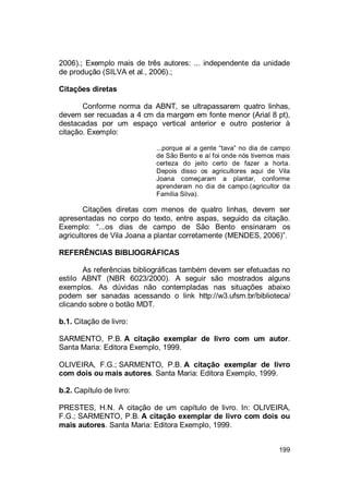 199
2006).; Exemplo mais de três autores: ... independente da unidade
de produção (SILVA et al., 2006).;
Citações diretas
Conforme norma da ABNT, se ultrapassarem quatro linhas,
devem ser recuadas a 4 cm da margem em fonte menor (Arial 8 pt),
destacadas por um espaço vertical anterior e outro posterior à
citação. Exemplo:
...porque aí a gente “tava” no dia de campo
de São Bento e aí foi onde nós tivemos mais
certeza do jeito certo de fazer a horta.
Depois disso os agricultores aqui de Vila
Joana começaram a plantar, conforme
aprenderam no dia de campo.(agricultor da
Família Silva).
Citações diretas com menos de quatro linhas, devem ser
apresentadas no corpo do texto, entre aspas, seguido da citação.
Exemplo: “...os dias de campo de São Bento ensinaram os
agricultores de Vila Joana a plantar corretamente (MENDES, 2006)”.
REFERÊNCIAS BIBLIOGRÁFICAS
As referências bibliográficas também devem ser efetuadas no
estilo ABNT (NBR 6023/2000). A seguir são mostrados alguns
exemplos. As dúvidas não contempladas nas situações abaixo
podem ser sanadas acessando o link http://w3.ufsm.br/biblioteca/
clicando sobre o botão MDT.
b.1. Citação de livro:
SARMENTO, P.B. A citação exemplar de livro com um autor.
Santa Maria: Editora Exemplo, 1999.
OLIVEIRA, F.G.; SARMENTO, P.B. A citação exemplar de livro
com dois ou mais autores. Santa Maria: Editora Exemplo, 1999.
b.2. Capítulo de livro:
PRESTES, H.N. A citação de um capítulo de livro. In: OLIVEIRA,
F.G.; SARMENTO, P.B. A citação exemplar de livro com dois ou
mais autores. Santa Maria: Editora Exemplo, 1999.
 