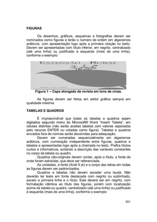 201
FIGURAS
Os desenhos, gráficos, esquemas e fotografias devem ser
nominados como figuras e terão o número de ordem em algarismos
arábicos, com apresentação logo após a primeira citação no texto.
Devem ser apresentadas com título inferior, em negrito, centralizado
(até uma linha) ou justificado à esquerda (mais de uma linha),
conforme o exemplo:
Figura 1 – Capa alongada da revista em tons de cinza.
As figuras devem ser feitos em editor gráfico sempre em
qualidade máxima.
TABELAS E QUADROS
É imprescindível que todas as tabelas e quadros sejam
digitados segundo menu do Microsoft® Word “Inserir Tabela”, em
células distintas (não serão aceitas tabelas com valores separados
pelo recurso ENTER ou coladas como figura). Tabelas e quadros
enviados fora de normas serão devolvidas para adequação.
Devem ser numeradas sequencialmente em algarismos
arábicos, com numeração independente entre figuras, quadros e
tabelas e apresentadas logo após a chamada no texto. Prefira títulos
curtos e informativos, evitando a descrição das variáveis constantes
no corpo da tabela ou quadro.
Quadros não-originais devem conter, após o título, a fonte de
onde foram extraídas, que deve ser referenciada.
As unidades, a fonte (Arial 9 pt) e o corpo das letras em todas
as figuras devem ser padronizados.
Quadros e tabelas não devem exceder uma lauda. Não
deverão ter texto em fonte destacada com negrito ou sublinhado,
exceto a primeira linha e o título. Este deverá ser em negrito, com
formatação idêntica ao título das figuras, porém com localização
acima da tabela ou quadro, centralizado (até uma linha) ou justificado
à esquerda (mais de uma linha), conforme o exemplo:
 