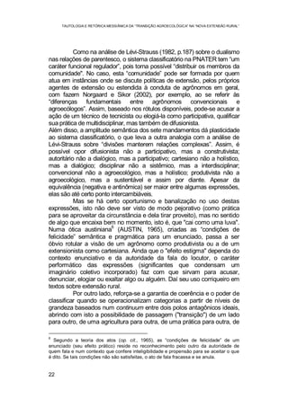 TAUTOLOGIA E RETÓRICA MESSIÂNICA DA “TRANSIÇÃO AGROECOLÓGICA” NA “NOVA EXTENSÃO RURAL”
22
Como na análise de Lévi-Strauss (1982, p.187) sobre o dualismo
nas relações de parentesco, o sistema classificatório na PNATER tem “um
caráter funcional regulador”, pois torna possível “distribuir os membros da
comunidade". No caso, esta “comunidade” pode ser formada por quem
atua em instâncias onde se discute políticas de extensão, pelos próprios
agentes de extensão ou estendida à conduta de agrônomos em geral,
com fazem Norgaard e Sikor (2002), por exemplo, ao se referir às
“diferenças fundamentais entre agrônomos convencionais e
agroecólogos”. Assim, baseado nos rótulos disponíveis, pode-se acusar a
ação de um técnico de tecnicista ou elogiá-la como participativa, qualificar
sua prática de multidisciplinar, mas também de difusionista.
Além disso, a amplitude semântica dos sete mandamentos dá plasticidade
ao sistema classificatório, o que leva a outra analogia com a análise de
Lévi-Strauss sobre “divisões manterem relações complexas”. Assim, é
possível opor difusionista não a participativo, mas a construtivista;
autoritário não a dialógico, mas a participativo; cartesiano não a holístico,
mas a dialógico; disciplinar não a sistêmico, mas a interdisciplinar;
convencional não a agroecológico, mas a holístico; produtivista não a
agroecológico, mas a sustentável e assim por diante. Apesar da
equivalência (negativa e antinômica) ser maior entre algumas expressões,
elas são até certo ponto intercambiáveis.
Mas se há certo oportunismo e banalização no uso destas
expressões, isto não deve ser visto de modo pejorativo (como prática
para se aproveitar da circunstância e dela tirar proveito), mas no sentido
de algo que encaixa bem no momento, isto é, que "cai como uma luva".
Numa ótica austiniana
6
(AUSTIN, 1965), criadas as “condições de
felicidade” semântica e pragmática para um enunciado, passa a ser
óbvio rotular a visão de um agrônomo como produtivista ou a de um
extensionista como cartesiana. Ainda que o "efeito estigma" dependa do
contexto enunciativo e da autoridade da fala do locutor, o caráter
performático das expressões (significantes que condensam um
imaginário coletivo incorporado) faz com que sirvam para acusar,
denunciar, elogiar ou exaltar algo ou alguém. Daí seu uso corriqueiro em
textos sobre extensão rural.
Por outro lado, reforça-se a garantia de coerência e o poder de
classificar quando se operacionalizam categorias a partir de níveis de
grandeza baseados num continuum entre dois polos antagônicos ideais,
abrindo com isto a possibilidade de passagem ("transição") de um lado
para outro, de uma agricultura para outra, de uma prática para outra, de
6
Segundo a teoria dos atos (op. cit., 1965), as “condições de felicidade” de um
enunciado (seu efeito prático) reside no reconhecimento pelo outro da autoridade de
quem fala e num contexto que confere inteligibilidade e propensão para se aceitar o que
é dito. Se tais condições não são satisfeitas, o ato de fala fracassa e se anula.
 