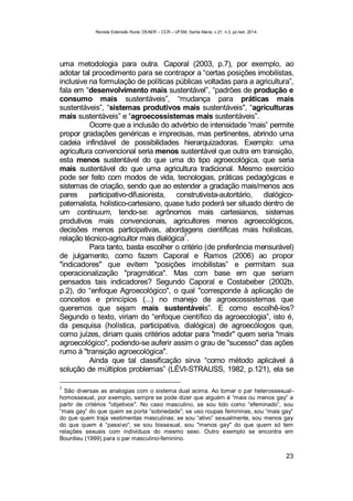 Revista Extensão Rural, DEAER – CCR – UFSM, Santa Maria, v.21, n.3, jul./set. 2014.
23
uma metodologia para outra. Caporal (2003, p.7), por exemplo, ao
adotar tal procedimento para se contrapor a “certas posições imobilistas,
inclusive na formulação de políticas públicas voltadas para a agricultura”,
fala em “desenvolvimento mais sustentável”, “padrões de produção e
consumo mais sustentáveis”, “mudança para práticas mais
sustentáveis”, “sistemas produtivos mais sustentáveis", “agriculturas
mais sustentáveis” e “agroecossistemas mais sustentáveis”.
Ocorre que a inclusão do advérbio de intensidade “mais” permite
propor gradações genéricas e imprecisas, mas pertinentes, abrindo uma
cadeia infindável de possibilidades hierarquizadoras. Exemplo: uma
agricultura convencional seria menos sustentável que outra em transição,
esta menos sustentável do que uma do tipo agroecológica, que seria
mais sustentável do que uma agricultura tradicional. Mesmo exercício
pode ser feito com modos de vida, tecnologias, práticas pedagógicas e
sistemas de criação, sendo que ao estender a gradação mais/menos aos
pares participativo-difusionista, construtivista-autoritário, dialógico-
paternalista, holístico-cartesiano, quase tudo poderá ser situado dentro de
um continuum, tendo-se: agrônomos mais cartesianos, sistemas
produtivos mais convencionais, agricultores menos agroecológicos,
decisões menos participativas, abordagens científicas mais holísticas,
relação técnico-agricultor mais dialógica
7
.
Para tanto, basta escolher o critério (de preferência mensurável)
de julgamento, como fazem Caporal e Ramos (2006) ao propor
"indicadores" que evitem "posições imobilistas” e permitam sua
operacionalização "pragmática". Mas com base em que seriam
pensados tais indicadores? Segundo Caporal e Costabeber (2002b,
p.2), do “enfoque Agroecológico", o qual "corresponde à aplicação de
conceitos e princípios (...) no manejo de agroecossistemas que
queremos que sejam mais sustentáveis”. E como escolhê-los?
Segundo o texto, viriam do “enfoque científico da agroecologia”, isto é,
da pesquisa (holística, participativa, dialógica) de agroecólogos que,
como juízes, diriam quais critérios adotar para "medir" quem seria "mais
agroecológico", podendo-se auferir assim o grau de "sucesso" das ações
rumo à "transição agroecológica".
Ainda que tal classificação sirva “como método aplicável à
solução de múltiplos problemas” (LÉVI-STRAUSS, 1982, p.121), ela se
7
São diversas as analogias com o sistema dual acima. Ao tomar o par heterossexual-
homossexual, por exemplo, sempre se pode dizer que alguém é “mais ou menos gay” a
partir de critérios "objetivos". No caso masculino, se sou tido como “efeminado”, sou
“mais gay” do que quem se porta “sobriedade”; se uso roupas femininas, sou “mais gay”
do que quem traja vestimentas masculinas; se sou “ativo” sexualmente, sou menos gay
do que quem é “passivo”; se sou bissexual, sou "menos gay" do que quem só tem
relações sexuais com indivíduos do mesmo sexo. Outro exemplo se encontra em
Bourdieu (1999) para o par masculino-feminino.
 