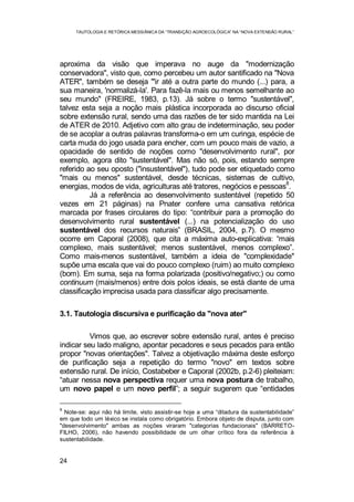 TAUTOLOGIA E RETÓRICA MESSIÂNICA DA “TRANSIÇÃO AGROECOLÓGICA” NA “NOVA EXTENSÃO RURAL”
24
aproxima da visão que imperava no auge da "modernização
conservadora", visto que, como percebeu um autor santificado na "Nova
ATER", também se deseja "'ir até a outra parte do mundo (...) para, a
sua maneira, 'normalizá-la'. Para fazê-la mais ou menos semelhante ao
seu mundo" (FREIRE, 1983, p.13). Já sobre o termo "sustentável",
talvez esta seja a noção mais plástica incorporada ao discurso oficial
sobre extensão rural, sendo uma das razões de ter sido mantida na Lei
de ATER de 2010. Adjetivo com alto grau de indeterminação, seu poder
de se acoplar a outras palavras transforma-o em um curinga, espécie de
carta muda do jogo usada para encher, com um pouco mais de vazio, a
opacidade de sentido de noções como "desenvolvimento rural", por
exemplo, agora dito "sustentável". Mas não só, pois, estando sempre
referido ao seu oposto ("insustentável"), tudo pode ser etiquetado como
"mais ou menos" sustentável, desde técnicas, sistemas de cultivo,
energias, modos de vida, agriculturas até tratores, negócios e pessoas
8
.
Já a referência ao desenvolvimento sustentável (repetido 50
vezes em 21 páginas) na Pnater confere uma cansativa retórica
marcada por frases circulares do tipo: “contribuir para a promoção do
desenvolvimento rural sustentável (...) na potencialização do uso
sustentável dos recursos naturais” (BRASIL, 2004, p.7). O mesmo
ocorre em Caporal (2008), que cita a máxima auto-explicativa: “mais
complexo, mais sustentável; menos sustentável, menos complexo”.
Como mais-menos sustentável, também a ideia de "complexidade"
supõe uma escala que vai do pouco complexo (ruim) ao muito complexo
(bom). Em suma, seja na forma polarizada (positivo/negativo;) ou como
continuum (mais/menos) entre dois polos ideais, se está diante de uma
classificação imprecisa usada para classificar algo precisamente.
3.1. Tautologia discursiva e purificação da "nova ater"
Vimos que, ao escrever sobre extensão rural, antes é preciso
indicar seu lado maligno, apontar pecadores e seus pecados para então
propor "novas orientações". Talvez a objetivação máxima deste esforço
de purificação seja a repetição do termo "novo" em textos sobre
extensão rural. De início, Costabeber e Caporal (2002b, p.2-6) pleiteiam:
“atuar nessa nova perspectiva requer uma nova postura de trabalho,
um novo papel e um novo perfil”; a seguir sugerem que “entidades
8
Note-se: aqui não há limite, visto assistir-se hoje a uma “ditadura da sustentabilidade”
em que todo um léxico se instala como obrigatório. Embora objeto de disputa, junto com
"desenvolvimento" ambas as noções viraram "categorias fundacionais" (BARRETO-
FILHO, 2006), não havendo possibilidade de um olhar crítico fora da referência à
sustentabilidade.
 