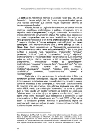 TAUTOLOGIA E RETÓRICA MESSIÂNICA DA “TRANSIÇÃO AGROECOLÓGICA” NA “NOVA EXTENSÃO RURAL”
26
(...) política de Assistência Técnica e Extensão Rural” (op. cit., p.6-3).
Resumindo: “novas exigências” de “novas responsabilidades” geram
uma “política renovada” que atende “novas exigências” através de
“novas responsabilidades”.
Adiante, fala-se da urgência da extensão rural adotar “missão,
objetivos, estratégias, metodologias e práticas compatíveis com os
requisitos deste novo processo”; a seguir, o contraste: “ao contrário da
prática extensionista convencional, a Nova Ater pública deve estabelecer
um novo compromisso com os seus beneficiários. Isto exige uma
nova postura institucional e um novo profissionalismo” (op. cit., p.6).
E seguem citações à “novos enfoques metodológicos”, ao “novo
paradigma”, aos “elementos-chave para o novo serviço de Ater”, à
“Nova Ater dever organizar-se”, à “Agroecologia considerando a
amplitude conceitual deste novo enfoque científico”
9
. Em suma, para
purificar a extensão rural, “paradigma”, “instrumento”, “enfoque”,
“processo”, “políticas”, “postura”, “compromisso”, “serviço”, “objetivos”,
"profissionalismo” e “responsabilidade” devem renascer e, se incluirmos
todos os artigos citados, soma-se a tal renovação: "exigências",
"perspectivas", "profissionais", "modos de aprendizagem",
"metodologias", "relações", "modos de fazer", "bases teóricas", "serviços
públicos", "práticas", "formas de gestão", "missão",
"métodos","abordagens", "marcos", "relações entre agentes e
beneficiários", "conceitos", "comportamentos", "valores" e
"conhecimentos".
Redimida a vida pecaminosa de extensionistas infiéis que
transferiam pacotes tecnológicos, seguiam abordagens difusionistas,
tinham posturas autoritárias e viam o mundo de modo cartesiano, nasce,
como flor imaculada e não corrompida, a “Nova Ater". Mas não se trata
de reformar, mas sim inverter, pois reformar implicaria levar algo da
velha ATER, sendo que a distinção "novo-velho" se soma ao padrão
dual já visto, dando um caráter temporal ao sistema de oposições.
Defini-se assim um antes (-) que se opõe a um depois (+), sendo o
agora vivido como "transição" (que restabelece o continuum) a ligar
ambos os tempos. Mas, citando outra vez Foucault (2009, p.194), ainda
assim "a sociedade perfeita [holística e participativa] impõe um
funcionamento ideal que no final se reduz, como o mal que combate, ao
dualismo simples vida-morte".
9
Nas 21 páginas da PNATER, “novo/a” e “inovadora” são mencionados 30 vezes. Além
disso, a partir da publicação da PNATER, em 2004, seu conteúdo passou a ser
literalmente reproduzido por outros autores. É o que faz Ramos (2006). Ao citar “avanços
e desafios” da “Política Nacional de Assistência Técnica e Extensão Rural no Brasil”, nas
nove páginas deste pequeno texto “novo”, “nova” e “renovada” são repetidos 21 vezes.
 