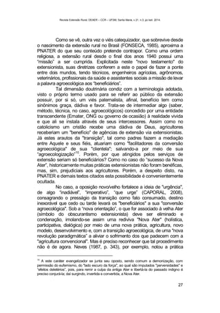 Revista Extensão Rural, DEAER – CCR – UFSM, Santa Maria, v.21, n.3, jul./set. 2014.
27
Como se vê, outra vez o viés catequizador, que sobrevive desde
o nascimento da extensão rural no Brasil (FONSECA, 1985), aproxima a
PNATER do que seu conteúdo pretende contrapor. Como uma ordem
religiosa, a extensão rural desde o final dos anos 1940 possui uma
“missão” a ser cumprida. Explicitada neste "novo testamento" do
extensionista, suas diretrizes conferem a este o papel de fazer a ponte
entre dois mundos, tendo técnicos, engenheiros agrícolas, agrônomos,
veterinários, profissionais da saúde e assistentes sociais a missão de levar
a palavra agroecológica aos “beneficiários”.
Tal dimensão doutrinária condiz com a terminologia adotada,
visto o próprio termo usado para se referir ao público da extensão
possuir, por si só, um viés paternalista, afinal, benefício tem como
sinônimos graça, dádiva e favor. Trata-se de intermediar algo (saber,
método, técnica, no caso, agroecológicos) concedido por uma entidade
transcendente (Emater, ONG ou governo de ocasião) à realidade vivida
e que ali se instala através de seus intercessores. Assim como no
catolicismo um cristão recebe uma dádiva de Deus, agricultores
receberiam um "benefício" de agências de extensão via extensionistas.
Já estes arautos da "transição", tal como padres fazem a mediação
entre Aquele e seus fiéis, atuariam como "facilitadores da conversão
agroecológica" de sua "clientela"; salvando-a por meio de sua
“agroecologização”
10
. Porém, por que atingidos pelos serviços de
extensão seriam só beneficiários? Como no caso do “sucesso da Nova
Ater”, historicamente muitas práticas extensionistas não foram benéficas,
mas, sim, prejudiciais aos agricultores. Porém, a despeito disto, na
PNATER e demais textos citados esta possibilidade é convenientemente
ocultada.
No caso, a oposição novo/velho fortalece a ideia de "urgência",
de algo “inadiável”, “imperativo”, “que urge” (CAPORAL, 2008),
consagrando o presságio da transição como fato consumado, destino
inexorável que cedo ou tarde levará os "beneficiários" a sua "conversão
agroecológica". Sob a “nova orientação”, o que for associado à velha Ater
(símbolo do obscurantismo extensionista) deve ser eliminado e
condenação, imolando-se assim uma rediviva "Nova Ater" (holística,
participativa, dialógica) por meio de uma nova prática, agricultura, novo
modelo, desenvolvimento e, com a transição agroecológica, de uma "nova
revolução paradigmática” a aliviar o sofrimento dos que padecem com a
"agricultura convencional". Mas é preciso reconhecer que tal procedimento
não é de agora. Neves (1987, p. 343), por exemplo, notou a prática
10
A este caráter evangelizador se junta seu oposto, sendo comum a demonização, com
permissão do eufemismo, do "lado escuro da força", ao qual são imputados "perversidades" e
“efeitos deletérios”, pois, para remir a culpa da antiga Ater e libertá-la do passado indigno é
preciso conjurá-la; daí surgindo, invertida e convertida, a Nova Ater.
 