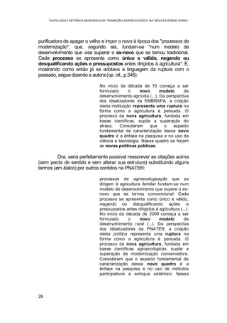 TAUTOLOGIA E RETÓRICA MESSIÂNICA DA “TRANSIÇÃO AGROECOLÓGICA” NA “NOVA EXTENSÃO RURAL”
28
purificadora de apagar o velho e impor o novo à época dos "processos de
modernização", que, segundo ela, fundam-se "num modelo de
desenvolvimento que visa superar o ex-novo que se tornou tradicional.
Cada processo se apresenta como único e válido, negando ou
desqualificando ações e pressupostos antes dirigidos à agricultura". E,
mostrando como então já se adotava a linguagem da ruptura com o
passado, segue dizendo a autora (op. cit., p.346):
No início da década de 70 começa a ser
formulado o novo modelo de
desenvolvimento agrícola (...). Da perspectiva
dos idealizadores da EMBRAPA, a criação
desta instituição representa uma ruptura na
forma como a agricultura é pensada. O
processo da nova agricultura, fundada em
bases científicas, supõe a superação do
atraso. Consideram que o aspecto
fundamental de caracterização desse novo
quadro é a ênfase na pesquisa e no uso da
ciência e tecnologia. Nesse quadro se forjam
as novas políticas públicas.
Ora, seria perfeitamente possível reescrever as citações acima
(sem perda de sentido e sem alterar sua estrutura) substituindo alguns
termos (em itálico) por outros contidos na PNATER:
processos de agroecologização que se
dirigem à agricultura familiar fundam-se num
modelo de desenvolvimento que supere o ex-
novo que se tornou convencional. Cada
processo se apresenta como único e válido,
negando ou desqualificando ações e
pressupostos antes dirigidos à agricultura (...).
No início da década de 2000 começa a ser
formulado o novo modelo de
desenvolvimento rural (...). Da perspectiva
dos idealizadores da PNATER, a criação
desta política representa uma ruptura na
forma como a agricultura é pensada. O
processo da nova agricultura, fundada em
bases científicas agroecológicas, supõe a
superação da modernização conservadora.
Consideram que o aspecto fundamental de
caracterização desse novo quadro é a
ênfase na pesquisa e no uso de métodos
participativos e enfoque sistêmico. Nesse
 
