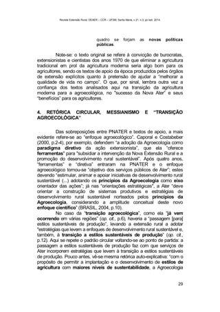 Revista Extensão Rural, DEAER – CCR – UFSM, Santa Maria, v.21, n.3, jul./set. 2014.
29
quadro se forjam as novas políticas
públicas.
Note-se: o texto original se refere à convicção de burocratas,
extensionistas e cientistas dos anos 1970 de que eliminar a agricultura
tradicional em prol da agricultura moderna seria algo bom para os
agricultores, sendo os textos de apoio da época produzidos pelos órgãos
de extensão explícitos quanto à pretensão de ajudar a “melhorar a
qualidade de vida no campo”. O que, por sinal, lembra outra vez a
confiança dos textos analisados aqui na transição da agricultura
moderna para a agroecológica, no "sucesso da Nova Ater” e seus
“benefícios” para os agricultores.
4. RETÓRICA CIRCULAR, MESSIANISMO E “TRANSIÇÃO
AGROECOLÓGICA”
Das sobreposições entre PNATER e textos de apoio, a mais
evidente refere-se ao “enfoque agroecológico”. Caporal e Costabeber
(2000, p.2-4), por exemplo, defendem “a adoção da Agroecologia como
paradigma diretivo da ação extensionista”, que ela “oferece
ferramentas" para "subsidiar a intervenção da Nova Extensão Rural e a
promoção do desenvolvimento rural sustentável”. Após quatro anos,
“ferramentas” e “diretiva” entraram na PNATER e o enfoque
agroecológico tornou-se “objetivo dos serviços públicos de Ater”; estes
devendo “estimular, animar e apoiar iniciativas de desenvolvimento rural
sustentável (...) adotando os princípios da Agroecologia como eixo
orientador das ações”; já nas “orientações estratégicas", a Ater “deve
orientar a construção de sistemas produtivos e estratégias de
desenvolvimento rural sustentável norteados pelos princípios da
Agroecologia, considerando a amplitude conceitual deste novo
enfoque científico” (BRASIL, 2004, p.10).
No caso da “transição agroecológica”, como ela “já vem
ocorrendo em várias regiões” (op. cit., p.6), haveria a “passagem [para]
estilos sustentáveis de produção”, levando a extensão rural a adotar
"estratégias que levem a enfoques de desenvolvimento rural sustentável e,
também, à transição a estilos sustentáveis de produção” (op. cit.,
p.12). Aqui se repete o padrão circular voltando-se ao ponto de partida: a
passagem a estilos sustentáveis de produção faz com que serviços de
Ater incorporem estratégias que levem à transição a estilos sustentáveis
de produção. Pouco antes, vê-se mesma retórica auto-explicativa: “com o
propósito de permitir a implantação e o desenvolvimento de estilos de
agricultura com maiores níveis de sustentabilidade, a Agroecologia
 