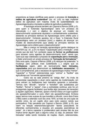 TAUTOLOGIA E RETÓRICA MESSIÂNICA DA “TRANSIÇÃO AGROECOLÓGICA” NA “NOVA EXTENSÃO RURAL”
30
proporciona as bases científicas para apoiar o processo de transição a
estilos de agricultura sustentável” (op. cit., p.9); ou seja: implantar
estilos de agricultura com maiores níveis de sustentabilidade via
Agroecologia levaria a transição a estilos de agricultura sustentável.
A tautologia acha-se também em Caporal e Ramos (2006, p.5),
para quem a “Extensão Agroecológica” seria “um processo de
intervenção (...) com o objetivo de alcançar um modelo de
desenvolvimento socialmente equitativo e ambientalmente sustentável,
adotando os princípios teóricos da Agroecologia como critério para o
desenvolvimento”. Cortando apostos, diz a frase: “a Extensão Rural
Agroecológica seria um processo [com] o objetivo de alcançar um
modelo de desenvolvimento [que adota] os princípios teóricos da
Agroecologia como critério para o desenvolvimento”.
Mas a crença na transição agroecológica ganha destaque na
PNATER (op. cit., p.21) no tópico “Capacitação para a transição”, onde
consta que ela terá "um conteúdo capaz de formar os profissionais
para atuarem como agentes de desenvolvimento local", sendo que,
"para que seja viabilizada a proposta de capacitação para a transição,
o Dater promoverá um amplo processo de ‘formação de formadores’”.
Dois anos após, Caporal e Ramos (2006, p.9) reforçam tal pretensão: “a
mudança para práticas mais sustentáveis (...) exigirá que os
facilitadores sejam, além de tecnicamente bem treinados,
capacitados para que desenvolvam as habilidades necessárias”. O
que é compreensível, pois a escassez de agroecólogos implica "treinar",
"capacitar" e “formar” extensionistas para “animar” e “facilitar” aos
agricultores sua "conversão agroecológica”.
Outra vez se está próximo da “antiga Ater”. Ao invés de
difusionistas capacitados a atuar como agentes da modernização, em
cena entram os facilitadores bem treinados apoiando a conversão.
Termos com “difundir”, “ensinar” e “transferir” são substituídos por
“facilitar”, “formar” e “apoiar”, mas a contradição continua, pois há um
protagonista (agente facilitador) que facilita algo (processo de transição)
a alguém (agricultor). Ademais, apoiar e formar indica um lugar superior
(do apoiador/formador) e outro inferir (do apoiado/formado). Embora
sejam termos mais suaves do que transferir e difundir, como dizia Freire
(1983) sobre a extensão rural dos anos 1970, se trata de uma ação de
sentido único, de um sujeito ativo para outro passivo (ainda que
participativo). Fato percebido por Caporal e Ramos (2006, p.10), que
veem na relação extensionista-agricultor "atores possuidores de
diferentes conhecimentos e situados em posições assimétricas de
poder”. Já o termo capacitar é problemático pelo simples fato de que
implica tornar alguém apto a alguma coisa, ou seja, as pessoas “bem
treinadas” estão sendo rotuladas de inaptas. Assim, extensionistas,
 