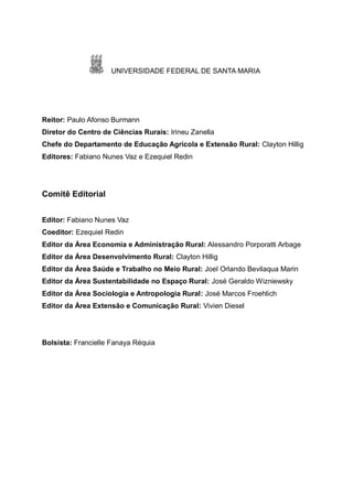 UNIVERSIDADE FEDERAL DE SANTA MARIA
Reitor: Paulo Afonso Burmann
Diretor do Centro de Ciências Rurais: Irineu Zanella
Chefe do Departamento de Educação Agrícola e Extensão Rural: Clayton Hillig
Editores: Fabiano Nunes Vaz e Ezequiel Redin
Comitê Editorial
Editor: Fabiano Nunes Vaz
Coeditor: Ezequiel Redin
Editor da Área Economia e Administração Rural: Alessandro Porporatti Arbage
Editor da Área Desenvolvimento Rural: Clayton Hillig
Editor da Área Saúde e Trabalho no Meio Rural: Joel Orlando Bevilaqua Marin
Editor da Área Sustentabilidade no Espaço Rural: José Geraldo Wizniewsky
Editor da Área Sociologia e Antropologia Rural: José Marcos Froehlich
Editor da Área Extensão e Comunicação Rural: Vivien Diesel
Bolsista: Francielle Fanaya Réquia
 
