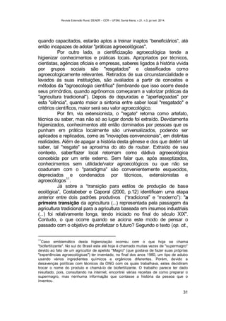 Revista Extensão Rural, DEAER – CCR – UFSM, Santa Maria, v.21, n.3, jul./set. 2014.
31
quando capacitados, estarão aptos a treinar inaptos “beneficiários”, até
então incapazes de adotar "práticas agroecológicas".
Por outro lado, a cientificização agroecológica tende a
higienizar conhecimentos e práticas locais. Apropriados por técnicos,
cientistas, agências oficiais e empresas, saberes ligados à história vivida
por grupos sociais são "resgatados" e classificados como
agroecologicamente relevantes. Retirados de sua circunstancialidade e
levados às suas instituições, são avaliados a partir de conceitos e
métodos da "agroecologia científica" (lembrando que isso ocorre desde
seus primórdios, quando agrônomos começaram a valorizar práticas da
"agricultura tradicional"). Depois de depuradas e "aperfeiçoadas" por
esta "ciência", quanto maior a sintonia entre saber local "resgatado" e
critérios científicos, maior será seu valor agroecológico.
Por fim, via extensionista, o "regate" retorna como artefato,
técnica ou saber, mas não só ao lugar donde foi extraído. Devidamente
higienizados, conhecimentos até então dominados por pessoas que os
punham em prática localmente são universalizados, podendo ser
aplicados e replicados, como as "inovações convencionais", em distintas
realidades. Além de apagar a história desta gênese e dos que detêm tal
saber, tal "resgate" se aproxima do ato de roubar. Extraído de seu
contexto, saber/fazer local retornam como dádiva agroecológica
concebida por um ente externo. Sem falar que, após asseptizados,
conhecimentos sem utilidade/valor agroecológicos ou que não se
coadunam com o "paradigma" são convenientemente esquecidos,
depreciados e condenados por técnicos, extensionistas e
agroecólogos
11
.
Já sobre a “transição para estilos de produção de base
ecológica”, Costabeber e Caporal (2000, p.12) identificam uma etapa
anterior entre dois padrões produtivos (“tradicional” e “moderno”): "a
primeira transição da agricultura (...) representada pela passagem da
agricultura tradicional para a agricultura baseada em insumos industriais
(...) foi relativamente longa, tendo iniciado no final do século XIX".
Contudo, o que ocorre quando se aciona este modo de pensar o
passado com o objetivo de profetizar o futuro? Segundo o texto (op. cit.,
11
Caso emblemático desta higienização ocorreu com o que hoje se chama
"biofertilizante". No sul do Brasil este até hoje é chamado muitas vezes de "supermagro"
devido ao fato de um agricultor de apelido "Magro" (que gostava de fazer suas próprias
"experiências agroecológicas") ter inventado, no final dos anos 1980, um tipo de adubo
usando vários ingredientes químicos e orgânicos diferentes. Porém, devido a
desavenças políticas com técnicos da ONG com os quais trabalhava, estes decidiram
trocar o nome do produto e chamá-lo de biofertilizante. O trabalho parece ter dado
resultado, pois, consultando na internet, encontrei várias receitas de como preparar o
supermagro, mas nenhuma informação que contasse a história da pessoa que o
inventou.
 