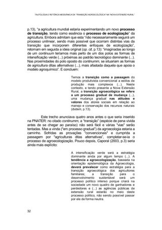 TAUTOLOGIA E RETÓRICA MESSIÂNICA DA “TRANSIÇÃO AGROECOLÓGICA” NA “NOVA EXTENSÃO RURAL”
32
p.13), “a agricultura mundial estaria experimentando um novo processo
de transição, tendo como essência o processo de ecologização” da
agricultura. Embora admitam que esta “não necessariamente seguirá um
processo unilinear, sendo mais possível que ocorram distintas vias da
transição que incorporem diferentes enfoques de ecologização”,
retomam em seguida a ideia original (op. cit, p.13): “imaginadas ao longo
de um continuum teríamos mais perto de um dos polos as formas de
intensificação verde (...) próximas ao padrão tecnológico dominante (...).
Nas proximidades do polo oposto do continumm, se situariam as formas
de agricultura ditas alternativas (...), mais afastada daquela que apoia o
modelo agroquímico”. E concluem:
Temos a transição como a passagem do
modelo produtivista convencional a estilos de
produção mais complexos (...). Neste
contexto, e tendo presente a Nova Extensão
Rural, a transição agroecológica se refere
a um processo gradual de mudança (...),
uma mudança gradual nas atitudes e
valores dos atores sociais em relação ao
manejo e conservação dos recursos naturais
(ibidem, p.13).
Este trecho anunciava quatro anos antes o que seria inserido
na PNATER: no citado continumm, a “transição” (espécie de pena vivida
antes de se chegar ao paraíso) não será fácil e várias "vias" serão
tentadas. Mas a vinda ("em processo gradual”) da agroecologia estaria a
caminho. Sofridas as provações "convencionais" e cumprida a
passagem por "agriculturas ditas alternativas”, completar-se-ia o
processo de agroecologização. Pouco depois, Caporal (2003, p.3) seria
ainda mais explícito:
A intensificação verde será a estratégia
dominante ainda por algum tempo (...). A
tendência a agroecologização, baseada na
orientação epistemológica da Agroecologia,
deverá prevalecer como estratégia para a
transição agroecológica dos agricultores
familiares; a transição para o
desenvolvimento sustentável será um
processo político intenso porque criará na
sociedade um novo quadro de ganhadores e
perdedores e (...) as agências públicas de
extensão rural estarão no meio deste
processo político, não sendo possível passar
por ele de forma neutra.
 