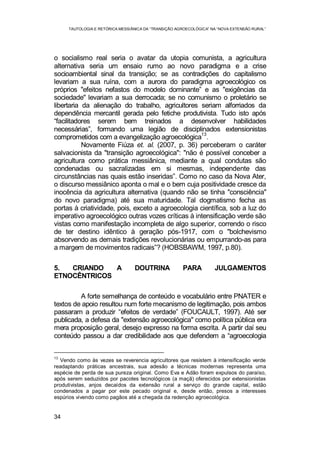 TAUTOLOGIA E RETÓRICA MESSIÂNICA DA “TRANSIÇÃO AGROECOLÓGICA” NA “NOVA EXTENSÃO RURAL”
34
o socialismo real seria o avatar da utopia comunista, a agricultura
alternativa seria um ensaio rumo ao novo paradigma e a crise
socioambiental sinal da transição; se as contradições do capitalismo
levariam a sua ruína, com a aurora do paradigma agroecológico os
próprios "efeitos nefastos do modelo dominante” e as "exigências da
sociedade" levariam a sua derrocada; se no comunismo o proletário se
libertaria da alienação do trabalho, agricultores seriam alforriados da
dependência mercantil gerada pelo fetiche produtivista. Tudo isto após
“facilitadores serem bem treinados a desenvolver habilidades
necessárias”, formando uma legião de disciplinados extensionistas
comprometidos com a evangelização agroecológica
13
.
Novamente Fiúza et. al. (2007, p. 36) perceberam o caráter
salvacionista da "transição agroecológica": "não é possível conceber a
agricultura como prática messiânica, mediante a qual condutas são
condenadas ou sacralizadas em si mesmas, independente das
circunstâncias nas quais estão inseridas”. Como no caso da Nova Ater,
o discurso messiânico aponta o mal e o bem cuja positividade cresce da
inocência da agricultura alternativa (quando não se tinha "consciência"
do novo paradigma) até sua maturidade. Tal dogmatismo fecha as
portas à criatividade, pois, exceto a agroecologia científica, sob a luz do
imperativo agroecológico outras vozes críticas à intensificação verde são
vistas como manifestação incompleta de algo superior, correndo o risco
de ter destino idêntico à geração pós-1917, com o "bolchevismo
absorvendo as demais tradições revolucionárias ou empurrando-as para
a margem de movimentos radicais”? (HOBSBAWM, 1997, p.80).
5. CRIANDO A DOUTRINA PARA JULGAMENTOS
ETNOCÊNTRICOS
A forte semelhança de conteúdo e vocabulário entre PNATER e
textos de apoio resultou num forte mecanismo de legitimação, pois ambos
passaram a produzir “efeitos de verdade” (FOUCAULT, 1997). Até ser
publicada, a defesa da "extensão agroecológica" como política pública era
mera proposição geral, desejo expresso na forma escrita. A partir daí seu
conteúdo passou a dar credibilidade aos que defendem a “agroecologia
13
Vendo como às vezes se reverencia agricultores que resistem à intensificação verde
readaptando práticas ancestrais, sua adesão a técnicas modernas representa uma
espécie de perda de sua pureza original. Como Eva e Adão foram expulsos do paraíso,
após serem seduzidos por pacotes tecnológicos (a maçã) oferecidos por extensionistas
produtivistas, anjos decaídos da extensão rural a serviço do grande capital, estão
condenados a pagar por este pecado original e, desde então, presos a interesses
espúrios vivendo como pagãos até a chegada da redenção agroecológica.
 