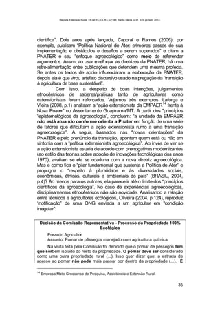 Revista Extensão Rural, DEAER – CCR – UFSM, Santa Maria, v.21, n.3, jul./set. 2014.
35
científica”. Dois anos após lançada, Caporal e Ramos (2006), por
exemplo, publicam “Política Nacional de Ater: primeiros passos de sua
implementação e obstáculos e desafios a serem superados” e citam a
PNATER e seu “enfoque agroecológico” como meio de referendar
argumentos. Assim, ao usar e reforçar as diretrizes da PNATER, há uma
retro-alimentação entre publicações que defendem uma mesma profecia.
Se antes os textos de apoio influenciaram a elaboração da PNATER,
depois ela é que virou artefato discursivo usado na pregação da “transição
à agricultura de base sustentável”.
Com isso, a despeito de boas intenções, julgamentos
etnocêntricos de saberes/práticas tanto de agricultores como
extensionistas foram reforçados. Vejamos três exemplos. Laforga e
Vieira (2008, p.1) analisam a “ação extensionista da EMPAER
14
frente à
Nova Pnater” no Assentamento Guapirama/MT. A partir dos "princípios
"epistemológicos da agroecologia”, concluem: “a unidade da EMPAER
não está atuando conforme orienta a Pnater em função de uma série
de fatores que dificultam a ação extensionista rumo a uma transição
agroecológica”. A seguir, baseados nas "novas orientações" da
PNATER e pelo prenúncio da transição, apontam quem está ou não em
sintonia com a “prática extensionista agroecológica”. Ao invés de ver se
a ação extensionista estaria de acordo com prerrogativas modernizantes
(ao estilo das teorias sobre adoção de inovações tecnológicas dos anos
1970), avaliam se ela se coaduna com a nova diretriz agroecológica.
Mas e como fica o “pilar fundamental que sustenta a Política de Ater” e
propugna o “respeito à pluralidade e às diversidades sociais,
econômicas, étnicas, culturais e ambientais do país” (BRASIL, 2004,
p.4)? Ao menos para os autores, ela parece ir até o limite dos “princípios
científicos da agroecologia”. No caso de experiências agroecológicas,
disciplinamentos etnocêntricos não são novidade. Analisando a relação
entre técnicos e agricultores ecológicos, Oliveira (2004, p.124), reproduz
“notificação” de uma ONG enviada a um agricultor em "condição
irregular”:
Decisão da Comissão Representativa - Processo da Propriedade 100%
Ecológica
Prezado Agricultor
Assunto: Pomar de pêssegos manejado com agricultura química.
Na visita feita pela Comissão foi decidido que o pomar de pêssegos tem
que serbem isolado do resto da propriedade. O pomar deve ser considerado
como uma outra propriedade rural (...). Isso quer dizer que: a estrada de
acesso ao pomar não pode mais passar por dentro da propriedade (...). É
14
Empresa Mato-Grossense de Pesquisa, Assistência e Extensão Rural.
 