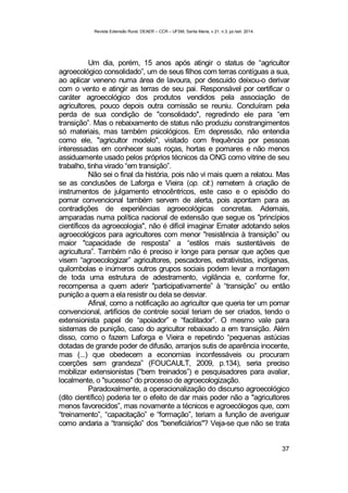 Revista Extensão Rural, DEAER – CCR – UFSM, Santa Maria, v.21, n.3, jul./set. 2014.
37
Um dia, porém, 15 anos após atingir o status de “agricultor
agroecológico consolidado”, um de seus filhos com terras contíguas a sua,
ao aplicar veneno numa área de lavoura, por descuido deixou-o derivar
com o vento e atingir as terras de seu pai. Responsável por certificar o
caráter agroecológico dos produtos vendidos pela associação de
agricultores, pouco depois outra comissão se reuniu. Concluíram pela
perda de sua condição de "consolidado", regredindo ele para “em
transição”. Mas o rebaixamento de status não produziu constrangimentos
só materiais, mas também psicológicos. Em depressão, não entendia
como ele, "agricultor modelo", visitado com frequência por pessoas
interessadas em conhecer suas roças, hortas e pomares e não menos
assiduamente usado pelos próprios técnicos da ONG como vitrine de seu
trabalho, tinha virado “em transição”.
Não sei o final da história, pois não vi mais quem a relatou. Mas
se as conclusões de Laforga e Vieira (op. cit.) remetem à criação de
instrumentos de julgamento etnocêntricos, este caso e o episódio do
pomar convencional também servem de alerta, pois apontam para as
contradições de experiências agroecológicas concretas. Ademais,
amparadas numa política nacional de extensão que segue os "princípios
científicos da agroecologia", não é difícil imaginar Emater adotando selos
agroecológicos para agricultores com menor "resistência à transição” ou
maior "capacidade de resposta” a “estilos mais sustentáveis de
agricultura”. Também não é preciso ir longe para pensar que ações que
visem “agroecologizar” agricultores, pescadores, extrativistas, indígenas,
quilombolas e inúmeros outros grupos sociais podem levar a montagem
de toda uma estrutura de adestramento, vigilância e, conforme for,
recompensa a quem aderir "participativamente” à “transição” ou então
punição a quem a ela resistir ou dela se desviar.
Afinal, como a notificação ao agricultor que queria ter um pomar
convencional, artifícios de controle social teriam de ser criados, tendo o
extensionista papel de “apoiador” e “facilitador”. O mesmo vale para
sistemas de punição, caso do agricultor rebaixado a em transição. Além
disso, como o fazem Laforga e Vieira e repetindo “pequenas astúcias
dotadas de grande poder de difusão, arranjos sutis de aparência inocente,
mas (...) que obedecem a economias inconfessáveis ou procuram
coerções sem grandeza” (FOUCAULT, 2009, p.134), seria preciso
mobilizar extensionistas ("bem treinados”) e pesquisadores para avaliar,
localmente, o "sucesso" do processo de agroecologização.
Paradoxalmente, a operacionalização do discurso agroecológico
(dito científico) poderia ter o efeito de dar mais poder não a "agricultores
menos favorecidos”, mas novamente a técnicos e agroecólogos que, com
“treinamento”, “capacitação” e “formação”, teriam a função de averiguar
como andaria a “transição” dos "beneficiários"? Veja-se que não se trata
 