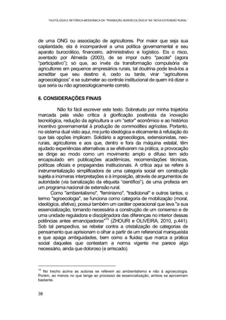TAUTOLOGIA E RETÓRICA MESSIÂNICA DA “TRANSIÇÃO AGROECOLÓGICA” NA “NOVA EXTENSÃO RURAL”
38
de uma ONG ou associação de agricultores. Por maior que seja sua
capilaridade, ela é incomparável a uma política governamental e seu
aparato burocrático, financeiro, administrativo e logístico. Eis o risco,
aventado por Almeida (2003), de se impor outro "pacote" (agora
“participativo”); só que, ao invés da transformação compulsória de
agricultores em pequenos empresários rurais, tal doutrina pode levá-los a
acreditar que seu destino é, cedo ou tarde, virar “agricultores
agroecológicos” e se submeter ao controle institucional de quem irá dizer o
que seria ou não agroecologicamente correto.
6. CONSIDERAÇÕES FINAIS
Não foi fácil escrever este texto. Sobretudo por minha trajetória
marcada pela visão crítica à glorificação positivista da inovação
tecnológica, redução da agricultura a um “setor" econômico e ao histórico
incentivo governamental à produção de commodities agrícolas. Portanto,
no sistema dual visto aqui, me junto ideológica e eticamente à refutação do
que tais opções implicam. Solidário a agroecólogos, extensionistas, neo-
rurais, agricultores e aos que, dentro e fora da máquina estatal, têm
ajudado experiências alternativas a se efetivarem na prática, a provocação
se dirige ao modo como um movimento amplo e difuso tem sido
encapsulado em publicações acadêmicas, recomendações técnicas,
políticas oficiais e propagandas institucionais. A crítica aqui se refere à
instrumentalização simplificadora de uma categoria social em construção
sujeita a inúmeras interpretações e à imposição, através de argumentos de
autoridade (via banalização da etiqueta “científico”), de uma profecia em
um programa nacional de extensão rural.
Como "ambientalismo", "feminismo", "tradicional" e outros tantos, o
termo "agroecologia", se funciona como categoria de mobilização (moral,
ideológica, afetiva), possui também um caráter operacional que leva "a sua
essencialização, tornando necessária a construção de um consenso e de
uma unidade reguladora e disciplinadora das diferenças no interior dessas
potências antes emancipadoras"
15
(ZHOURI e OLIVEIRA, 2010, p.441).
Sob tal perspectiva, se rebelar contra a cristalização de categorias de
pensamento que aprisionam o olhar a partir de um referencial maniqueísta
e que apaga ambiguidades, bem como a fluidez que marca a prática
social daqueles que contestam a norma vigente me parece algo
necessário, ainda que doloroso (e arriscado).
15
No trecho acima as autoras se referem ao ambientalismo e não à agroecologia.
Porém, ao menos no que tange ao processo de essencialização, ambos se aproximam
bastante.
 