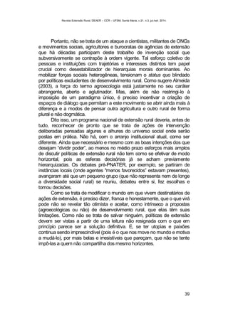 Revista Extensão Rural, DEAER – CCR – UFSM, Santa Maria, v.21, n.3, jul./set. 2014.
39
Portanto, não se trata de um ataque a cientistas, militantes de ONGs
e movimentos sociais, agricultores e burocratas de agências de extensão
que há décadas participam deste trabalho de invenção social que
subversivamente se contrapõe à ordem vigente. Tal esforço coletivo de
pessoas e instituições com trajetórias e interesses distintos tem papel
crucial como desestabilizador de hierarquias morais dominantes. Ao
mobilizar forças sociais heterogêneas, tensionam o status quo blindado
por políticas excludentes de desenvolvimento rural. Como sugere Almeida
(2003), a força do termo agroecologia está justamente no seu caráter
abrangente, aberto e aglutinador. Mas, além de não restringi-lo à
imposição de um paradigma único, é preciso incentivar a criação de
espaços de diálogo que permitam a este movimento se abrir ainda mais à
diferença e a modos de pensar outra agricultura e outro rural de forma
plural e não dogmática.
Dito isso, um programa nacional de extensão rural deveria, antes de
tudo, reconhecer de pronto que se trata de ações de intervenção
deliberadas pensadas algures e alhures do universo social onde serão
postas em prática. Não há, com o arranjo institucional atual, como ser
diferente. Ainda que necessário e mesmo com as boas intenções dos que
desejam “dividir poder”, ao menos no médio prazo esforços mais amplos
de discutir políticas de extensão rural não tem como se efetivar de modo
horizontal, pois as esferas decisórias já se acham previamente
hierarquizadas. Os debates pré-PNATER, por exemplo, se partiram de
instâncias locais (onde agentes "menos favorecidos” estavam presentes),
avançaram até que um pequeno grupo (que não representa nem de longe
a diversidade social rural) se reuniu, debateu entre si, fez escolhas e
tomou decisões.
Como se trata de modificar o mundo em que vivem destinatários de
ações de extensão, é preciso dizer, franca e honestamente, que o que virá
pode não se revelar tão otimista e aceitar, como intrínseco a propostas
(agroecológicas ou não) de desenvolvimento rural, que elas têm suas
limitações. Como não se trata de salvar ninguém, políticas de extensão
devem ser vistas a partir de uma leitura não resignada com o que em
princípio parece ser a solução definitiva. E, se ter utopias e paixões
continua sendo imprescindível (pois é o que nos move no mundo e motiva
a mudá-lo), por mais belas e irresistíveis que pareçam, que não se tente
impô-las a quem não compartilha dos mesmo horizontes.
 