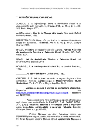 TAUTOLOGIA E RETÓRICA MESSIÂNICA DA “TRANSIÇÃO AGROECOLÓGICA” NA “NOVA EXTENSÃO RURAL”
40
7. REFERÊNCIAS BIBLIOGRÁFICAS
ALMEIDA, J. A agroecologia entre o movimento social e a
domesticação pelo mercado. In.:Ensaios FEE. V. 24, n. 2, p. 499-
520. Porto Alegre: 2003.
AUSTIN, John L. How to do Things with words. New York: Oxford
University Press, 1965.
BARRETTO FILHO, Henyo. Os predicados do desenvolvimento e a
noção de autoctonia. In.:Tellus. Ano 6, n. 10, p. 11-21. Campo
Grande: 2006.
BRASIL. Ministério do Desenvolvimento Agrário. Política Nacional
de Assistência Técnica e Extensão Rural. Brasília, DF: SAF;
Dater, 2004.
BRASIL. Lei de Assistência Técnica e Extensão Rural. Lei
nº12.188/2010. Brasília: 2010.
BOURDIEU, P. A dominação masculina. Rio de Janeiro: Bertrand,
1999.
_________ O poder simbólico. Lisboa: Difel, 1989.
CAPORAL. F. R. Lei de Ater: exclusão da Agroecologia e outras
armadilhas. Revista Agroecologia e Desenvolvimento Rural
Sustentável. Vol.4, nº1. Porto Alegre: Ago/Dez, 2011.
________.Agroecologia não é um tipo de agricultura alternativa.
Disponível em
http://www.pronaf.gov.br/dater/arquivos/0730211685.pdf - acessado
em 12/05/2009.
________. Agroecologia: uma nova ciência para apoiar a transição a
agriculturas mais sustentáveis. In: FAKEIRO, F. G.; FARIAS NETO,
A. L. (Org.). Savanas: desafios e estratégias para o equilíbrio
entre sociedade, agronegócio e recursos naturais. Brasília:
Embrapa, 2008, v. 1, p. 895-929.
_________. Política Nacional de Ater: Primeiros passos de
implementação e alguns obstáculos e desafios a serem enfrentados.
In: Jorge Tavares; Ladjane Ramos. (Org.). Assistência Técnica e
 