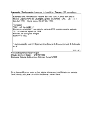 Impressão / Acabamento: Imprensa Universitária / Tiragem: 100 exemplares
Extensão rural. Universidade Federal de Santa Maria. Centro de Ciências
Rurais. Departamento de Educação Agrícola e Extensão Rural. – Vol. 1, n. 1
(jan./jun.1993) – Santa Maria, RS: UFSM, 1993 -
Trimestral
Vol.21, n.3 (jul./set.2014)
Revista anual até 2007, semestral a partir de 2008, quadrimestral a partir de
2013 e trimestral a partir de 2014.
Resumo em português e inglês
ISSN 1415-7802
1. Administração rural: 2. Desenvolvimento rural: 3. Economia rural: 4. Extensão
rural.
CDU: 63
Ficha catalográfica elaborada por
Claudia Carmem Baggio – CRB 10/1830
Biblioteca Setorial do Centro de Ciências Rurais/UFSM
Os artigos publicados nesta revista são de inteira responsabilidade dos autores.
Qualquer reprodução é permitida, desde que citada a fonte.
 
