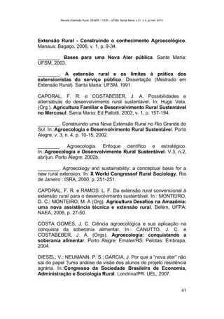 Revista Extensão Rural, DEAER – CCR – UFSM, Santa Maria, v.21, n.3, jul./set. 2014.
41
Extensão Rural - Construindo o conhecimento Agroecológico.
Manaus: Bagaço, 2006, v. 1, p. 9-34.
________. Bases para uma Nova Ater pública. Santa Maria:
UFSM, 2003.
________. A extensão rural e os limites à prática dos
extensionistas do serviço público. Dissertação (Mestrado em
Extensão Rural). Santa Maria: UFSM, 1991.
CAPORAL, F. R. e COSTABEBER, J. A. Possibilidades e
alternativas do desenvolvimento rural sustentável. In: Hugo Vela.
(Org.). Agricultura Familiar e Desenvolvimento Rural Sustentável
no Mercosul. Santa Maria: Ed Pallotti, 2003, v. 1, p. 157-194.
________. Construindo uma Nova Extensão Rural no Rio Grande do
Sul. In.:Agroecologia e Desenvolvimento Rural Sustentável. Porto
Alegre, v. 3, n. 4, p. 10-15, 2002.
________. Agroecologia. Enfoque científico e estratégico.
In.:Agroecologia e Desenvolvimento Rural Sustentável. V.3, n.2,
abr/jun. Porto Alegre: 2002b.
________. Agroecology and sustainability: a conceptual basis for a
new rural extension. In: X World Congressof Rural Sociology, Rio
de Janeiro : ISRA, 2000. p. 251-251.
CAPORAL, F. R. e RAMOS. L. F. Da extensão rural convencional à
extensão rural para o desenvolvimento sustentável. In.: MONTEIRO,
D. C.; MONTEIRO, M. A (Org). Agricultura Desafios na Amazônia:
uma nova assistência técnica e extensão rural. Belém, UFPA:
NAEA, 2006, p. 27-50.
COSTA GOMES, J. C. Ciência agroecológica e sua aplicação na
conquista da soberania alimentar. In.: CANUTTO, J. C. e
COSTABEBER, J. A. (Orgs). Agroecologia: conquistando a
soberania alimentar. Porto Alegre: Emater/RS; Pelotas: Embrapa,
2004.
DIESEL, V.; NEUMANN, P. S.; GARCIA, J. Por que a “nova ater” não
sai do papel ?uma análise da visão dos alunos do projeto residência
agrária. In.:Congresso da Sociedade Brasileira de Economia,
Administração e Sociologia Rural. Londrina/PR: UEL, 2007.
 